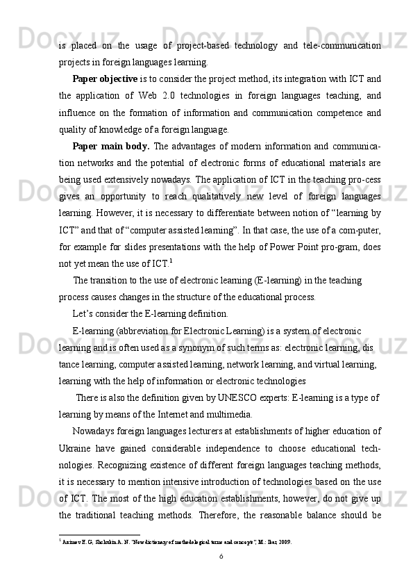 is   placed   on   the   usage   of   project-based   technology   and   tele-communication
projects in foreign languages learning.
Paper objective  is to consider the project method, its integration with ICT and
the   application   of   Web   2.0   technologies   in   foreign   languages   teaching,   and
influence   on   the   formation   of   information   and   communication   competence   and
quality of knowledge of a foreign language.
Paper   main   body.   The   advantages   of   modern   information   and   communica-
tion   networks   and   the   potential   of   electronic   forms   of   educational   materials   are
being used extensively nowadays. The application of ICT in the teaching pro-cess
gives   an   opportunity   to   reach   qualitatively   new   level   of   foreign   languages
learning. However, it is necessary to differentiate between notion of “learning by
ICT” and that of “computer assisted learning”. In that case, the use of a com-puter,
for example for slides presentations with the help of Power Point pro-gram, does
not yet mean the use of ICT. 1
The transition to the use of electronic learning (E-learning) in the teaching 
process causes changes in the structure of the educational process.
Let’s consider the E-learning definition.
E-learning (abbreviation for Electronic Learning) is a system of electronic
learning and is often used as a synonym of such terms as: electronic learning, dis 
tance learning, computer assisted learning, network learning, and virtual learning, 
learning with the help of information or electronic technologies 
 There is also the definition given by UNESCO experts: E-learning is a type of 
learning by means of the Internet and multimedia.
Nowadays foreign languages lecturers at establishments of higher education of
Ukraine   have   gained   considerable   independence   to   choose   educational   tech-
nologies. Recognizing existence of different foreign languages teaching methods,
it is necessary to mention intensive introduction of technologies based on the use
of ICT. The most of the high education establishments, however, do not give up
the   traditional   teaching   methods.   Therefore,   the   reasonable   balance   should   be
1
  Azimov E. G, Shchukin A. N. "New dictionary of methodological terms and concepts", M.: Ikar, 2009.
6 