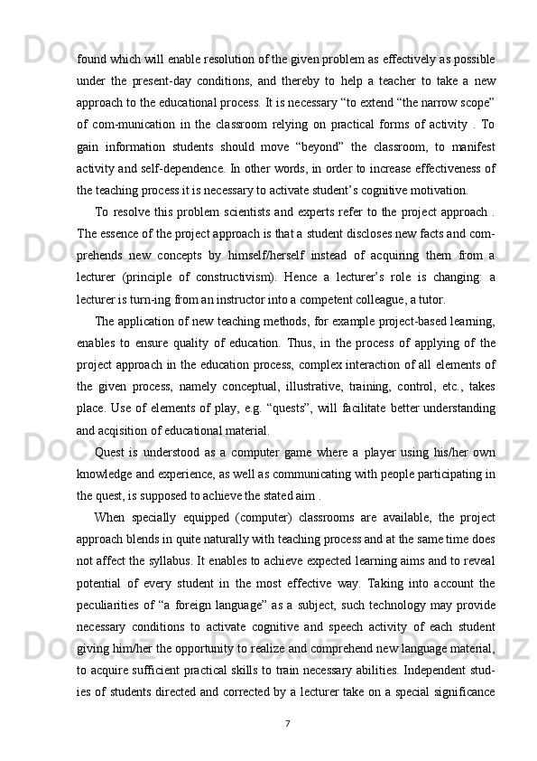 found which will enable resolution of the given problem as effectively as possible
under   the   present-day   conditions,   and   thereby   to   help   a   teacher   to   take   a   new
approach to the educational process. It is necessary “to extend “the narrow scope”
of   com-munication   in   the   classroom   relying   on   practical   forms   of   activity   .   To
gain   information   students   should   move   “beyond”   the   classroom,   to   manifest
activity and self-dependence. In other words, in order to increase effectiveness of
the teaching process it is necessary to activate student’s cognitive motivation.
To   resolve   this   problem   scientists   and   experts   refer   to   the   project   approach   .
The essence of the project approach is that a student discloses new facts and com-
prehends   new   concepts   by   himself/herself   instead   of   acquiring   them   from   a
lecturer   (principle   of   constructivism).   Hence   a   lecturer’s   role   is   changing:   a
lecturer is turn-ing from an instructor into a competent colleague, a tutor.
The application of new teaching methods, for example project-based learning,
enables   to   ensure   quality   of   education.   Thus,   in   the   process   of   applying   of   the
project approach in the education process, complex interaction of all elements of
the   given   process,   namely   conceptual,   illustrative,   training,   control,   etc.,   takes
place.   Use   of   elements   of   play,   e.g.   “quests”,   will   facilitate   better   understanding
and acqisition of educational material.
Quest   is   understood   as   a   computer   game   where   a   player   using   his/her   own
knowledge and experience, as well as communicating with people participating in
the quest, is supposed to achieve the stated aim .
When   specially   equipped   (computer)   classrooms   are   available,   the   project
approach blends in quite naturally with teaching process and at the same time does
not affect the syllabus. It enables to achieve expected learning aims and to reveal
potential   of   every   student   in   the   most   effective   way.   Taking   into   account   the
peculiarities   of   “a   foreign   language”   as   a   subject,   such   technology   may   provide
necessary   conditions   to   activate   cognitive   and   speech   activity   of   each   student
giving him/her the opportunity to realize and comprehend new language material,
to acquire sufficient practical skills to train necessary abilities. Independent stud-
ies of students directed and corrected by a lecturer take on a special significance
7 