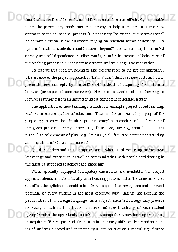 found which will enable resolution of the given problem as effectively as possible
under   the   present-day   conditions,   and   thereby   to   help   a   teacher   to   take   a   new
approach to the educational process. It is necessary “to extend “the narrow scope”
of   com-munication   in   the   classroom   relying   on   practical   forms   of   activity   .   To
gain   information   students   should   move   “beyond”   the   classroom,   to   manifest
activity and self-dependence. In other words, in order to increase effectiveness of
the teaching process it is necessary to activate student’s cognitive motivation.
To   resolve   this   problem   scientists   and   experts   refer   to   the   project   approach   .
The essence of the project approach is that a student discloses new facts and com-
prehends   new   concepts   by   himself/herself   instead   of   acquiring   them   from   a
lecturer   (principle   of   constructivism).   Hence   a   lecturer’s   role   is   changing:   a
lecturer is turn-ing from an instructor into a competent colleague, a tutor.
The application of new teaching methods, for example project-based learning,
enables   to   ensure   quality   of   education.   Thus,   in   the   process   of   applying   of   the
project approach in the education process, complex interaction of all elements of
the   given   process,   namely   conceptual,   illustrative,   training,   control,   etc.,   takes
place.   Use   of   elements   of   play,   e.g.   “quests”,   will   facilitate   better   understanding
and acqisition of educational material.
Quest   is   understood   as   a   computer   game   where   a   player   using   his/her   own
knowledge and experience, as well as communicating with people participating in
the quest, is supposed to achieve the stated aim .
When   specially   equipped   (computer)   classrooms   are   available,   the   project
approach blends in quite naturally with teaching process and at the same time does
not affect the syllabus. It enables to achieve expected learning aims and to reveal
potential   of   every   student   in   the   most   effective   way.   Taking   into   account   the
peculiarities   of   “a   foreign   language”   as   a   subject,   such   technology   may   provide
necessary   conditions   to   activate   cognitive   and   speech   activity   of   each   student
giving him/her the opportunity to realize and comprehend new language material,
to acquire sufficient practical skills to train necessary abilities. Independent stud-
ies of students directed and corrected by a lecturer take on a special significance
7