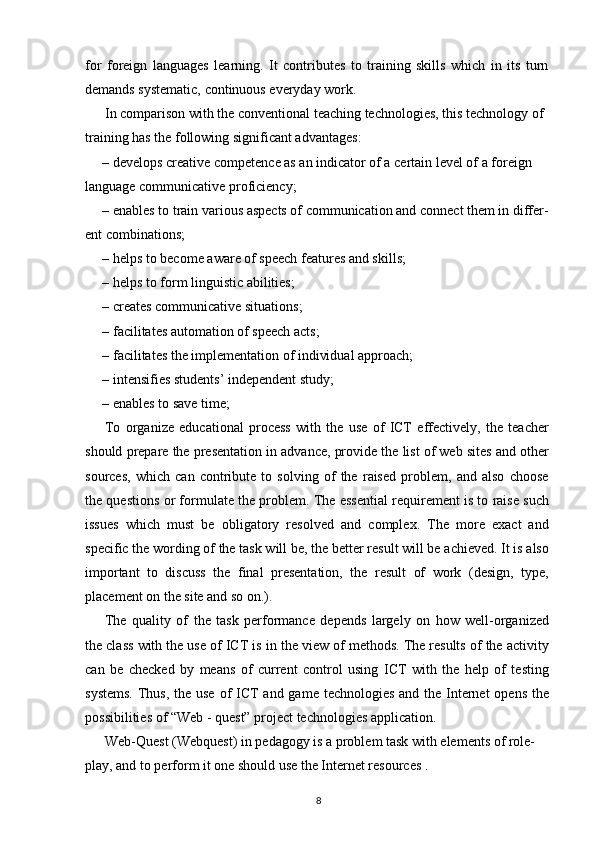 for   foreign   languages   learning.   It   contributes   to   training   skills   which   in   its   turn
demands systematic, continuous everyday work.
In comparison with the conventional teaching technologies, this technology of 
training has the following significant advantages:
– develops creative competence as an indicator of a certain level of a foreign 
language communicative proficiency;
– enables to train various aspects of communication and connect them in differ-
ent combinations;
– helps to become aware of speech features and skills;
– helps to form linguistic abilities;
– creates communicative situations;
– facilitates automation of speech acts;
– facilitates the implementation of individual approach; 
– intensifies students’ independent study;
– enables to save time;
To   organize   educational   process   with   the   use   of   ICT   effectively,   the   teacher
should prepare the presentation in advance, provide the list of web sites and other
sources,   which   can   contribute   to   solving   of   the   raised   problem,   and   also   choose
the questions or formulate the problem. The essential requirement is to raise such
issues   which   must   be   obligatory   resolved   and   complex.   The   more   exact   and
specific the wording of the task will be, the better result will be achieved. It is also
important   to   discuss   the   final   presentation,   the   result   of   work   (design,   type,
placement on the site and so on.).
The   quality   of   the   task   performance   depends   largely   on   how   well-organized
the class with the use of ICT is in the view of methods. The results of the activity
can   be   checked   by   means   of   current   control   using   ICT   with   the   help   of   testing
systems.  Thus, the use of ICT and game technologies and the Internet  opens the
possibilities of “Web - quest” project technologies application.
Web-Quest (Webquest) in pedagogy is a problem task with elements of role-
play, and to perform it one should use the Internet resources .
8 