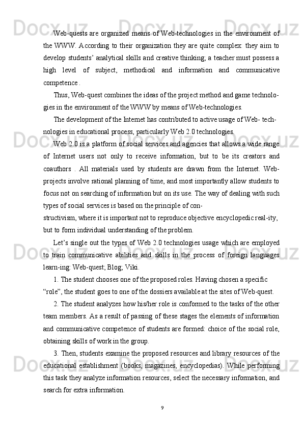 Web-quests   are   organized   means   of   Web-technologies   in   the   environment   of
the  WWW.   According   to  their   organization   they  are   quite   complex:   they  aim   to
develop students’ analytical skills and creative thinking; a teacher must possess a
high   level   of   subject,   methodical   and   information   and   communicative
competence .
Thus, Web-quest combines the ideas of the project method and game technolo-
gies in the environment of the WWW by means of Web-technologies.
The development of the Internet has contributed to active usage of Web- tech-
nologies in educational process, particularly Web 2.0 technologies.
Web 2.0 is a platform of social services and agencies that allows a wide range
of   Internet   users   not   only   to   receive   information,   but   to   be   its   creators   and
coauthors   .   All   materials   used   by   students   are   drawn   from   the   Internet.   Web-
projects involve rational planning of time, and most importantly allow students to
focus not on searching of information but on its use. The way of dealing with such
types of social services is based on the principle of con-
structivism, where it is important not to reproduce objective encyclopedic real-ity, 
but to form individual understanding of the problem.
Let’s single out the types of Web 2.0 technologies usage which are employed
to   train   communicative   abilities   and   skills   in   the   process   of   foreign   languages
learn-ing: Web-quest; Blog; Viki.
1. The student chooses one of the proposed roles. Having chosen a specific 
“role”, the student goes to one of the dossiers available at the sites of Web-quest.
2. The student analyzes how his/her role is conformed to the tasks of the other
team members. As a result of passing of these stages the elements of information
and communicative competence of students are formed: choice of the social role,
obtaining skills of work in the group.
3. Then, students examine the proposed resources and library resources of the
educational   establishment   (books,   magazines,   encyclopedias).   While   performing
this task they analyze information resources, select the necessary information, and
search for extra information.
9 