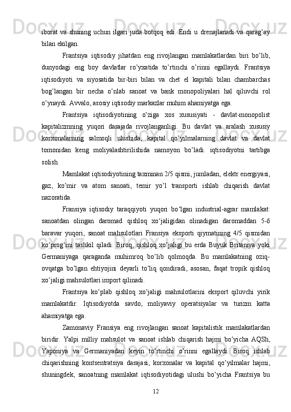 iborat   va   shuning   uchun   ilgari   juda   botqoq   edi.   Endi   u   drenajlanadi   va   qarag’ay
bilan ekilgan.
Frantsiya   iqtisodiy   jihatdan   eng   rivojlangan   mamlakatlardan   biri   bo’lib,
dunyodagi   eng   boy   davlatlar   ro’yxatida   to’rtinchi   o’rinni   egallaydi.   Frantsiya
iqtisodiyoti   va   siyosatida   bir-biri   bilan   va   chet   el   kapitali   bilan   chambarchas
bog’langan   bir   necha   o’nlab   sanoat   va   bank   monopoliyalari   hal   qiluvchi   rol
o’ynaydi. Avvalo, asosiy iqtisodiy markazlar muhim ahamiyatga ega.
Frantsiya   iqtisodiyotining   o’ziga   xos   xususiyati   -   davlat-monopolist
kapitalizmning   yuqori   darajada   rivojlanganligi.   Bu   davlat   va   aralash   xususiy
korxonalarning   salmoqli   ulushida,   kapital   qo’yilmalarning   davlat   va   davlat
tomonidan   keng   moliyalashtirilishida   namoyon   bo’ladi.   iqtisodiyotni   tartibga
solish.
Mamlakat iqtisodiyotining taxminan 2/5 qismi, jumladan, elektr energiyasi,
gaz,   ko’mir   va   atom   sanoati,   temir   yo’l   transporti   ishlab   chiqarish   davlat
nazoratida.
Fransiya   iqtisodiy   taraqqiyoti   yuqori   bo lgan   industrial-agrar   mamlakat:ʻ
sanoatdan   olingan   daromad   qishloq   xo jaligidan   olinadigan   daromaddan   5-6	
ʻ
baravar   yuqori,   sanoat   mahsulotlari   Fransiya   eksporti   qiymatining   4/5   qismidan
ko prog ini   tashkil   qiladi.   Biroq,   qishloq   xo’jaligi   bu   erda   Buyuk   Britaniya   yoki	
ʻ ʻ
Germaniyaga   qaraganda   muhimroq   bo’lib   qolmoqda.   Bu   mamlakatning   oziq-
ovqatga   bo’lgan   ehtiyojini   deyarli   to’liq   qondiradi,   asosan,   faqat   tropik   qishloq
xo’jaligi mahsulotlari import qilinadi.
Frantsiya   ko’plab   qishloq   xo’jaligi   mahsulotlarini   eksport   qiluvchi   yirik
mamlakatdir.   Iqtisodiyotda   savdo,   moliyaviy   operatsiyalar   va   turizm   katta
ahamiyatga ega.  
Zamonaviy   Fransiya   eng   rivojlangan   sanoat   kapitalistik   mamlakatlardan
biridir.   Yalpi   milliy   mahsulot   va   sanoat   ishlab   chiqarish   hajmi   bo’yicha   AQSh,
Yaponiya   va   Germaniyadan   keyin   to’rtinchi   o’rinni   egallaydi.   Biroq   ishlab
chiqarishning   kontsentratsiya   darajasi,   korxonalar   va   kapital   qo’yilmalar   hajmi,
shuningdek,   sanoatning   mamlakat   iqtisodiyotidagi   ulushi   bo’yicha   Frantsiya   bu
12 