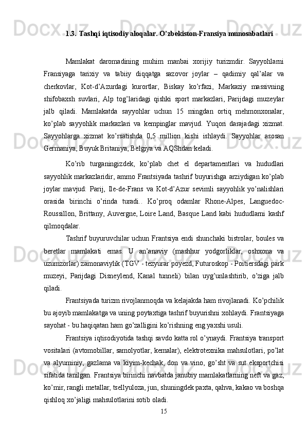 1.3. Tashqi iqtisodiy aloqalar . O’zbekiston-Fransiya munosabatlari
Mamlakat   daromadining   muhim   manbai   xorijiy   turizmdir.   Sayyohlarni
Fransiyaga   tarixiy   va   tabiiy   diqqatga   sazovor   joylar   –   qadimiy   qal’alar   va
cherkovlar,   Kot-d’Azurdagi   kurortlar,   Biskay   ko’rfazi,   Markaziy   massivning
shifobaxsh   suvlari,   Alp   tog’laridagi   qishki   sport   markazlari,   Parijdagi   muzeylar
jalb   qiladi.   Mamlakatda   sayyohlar   uchun   15   mingdan   ortiq   mehmonxonalar,
ko’plab   sayyohlik   markazlari   va   kempinglar   mavjud.   Yuqori   darajadagi   xizmat.
Sayyohlarga   xizmat   ko’rsatishda   0,5   million   kishi   ishlaydi.   Sayyohlar   asosan
Germaniya, Buyuk Britaniya, Belgiya va AQShdan keladi.
Ko’rib   turganingizdek,   ko’plab   chet   el   departamentlari   va   hududlari
sayyohlik markazlaridir, ammo Frantsiyada  tashrif  buyurishga arziydigan ko’plab
joylar   mavjud:   Parij,   Ile-de-Frans   va   Kot-d’Azur   sevimli   sayyohlik   yo’nalishlari
orasida   birinchi   o’rinda   turadi..   Ko’proq   odamlar   Rhone-Alpes,   Languedoc-
Roussillon,   Brittany,   Auvergne,   Loire   Land,   Basque   Land   kabi   hududlarni   kashf
qilmoqdalar. 
Tashrif  buyuruvchilar uchun Frantsiya endi shunchaki  bistrolar, boules  va
beretlar   mamlakati   emas.   U   an’anaviy   (mashhur   yodgorliklar,   oshxona   va
uzumzorlar) zamonaviylik (TGV - tezyurar poyezd, Futuroskop - Poitiersdagi park
muzeyi,   Parijdagi   Disneylend,   Kanal   tunneli)   bilan   uyg’unlashtirib,   o’ziga   jalb
qiladi.
Frantsiyada turizm rivojlanmoqda va kelajakda ham rivojlanadi. Ko’pchilik
bu ajoyib mamlakatga va uning poytaxtiga tashrif buyurishni xohlaydi. Frantsiyaga
sayohat - bu haqiqatan ham go’zalligini ko’rishning eng yaxshi usuli.
Frantsiya iqtisodiyotida tashqi savdo katta rol o’ynaydi. Frantsiya transport
vositalari (avtomobillar, samolyotlar, kemalar), elektrotexnika mahsulotlari, po’lat
va   alyuminiy,   gazlama   va   kiyim-kechak,   don   va   vino,   go’sht   va   sut   eksportchisi
sifatida tanilgan. Frantsiya birinchi navbatda janubiy mamlakatlarning neft va gaz,
ko’mir, rangli metallar, tsellyuloza, jun, shuningdek paxta, qahva, kakao va boshqa
qishloq xo’jaligi mahsulotlarini sotib oladi.
15 