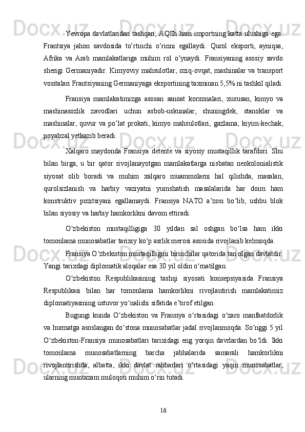 Yevropa davlatlaridan tashqari, AQSh ham importning katta ulushiga ega.
Frantsiya   jahon   savdosida   to’rtinchi   o’rinni   egallaydi.   Qurol   eksporti,   ayniqsa,
Afrika   va   Arab   mamlakatlariga   muhim   rol   o’ynaydi.   Fransiyaning   asosiy   savdo
sherigi Germaniyadir. Kimyoviy mahsulotlar, oziq-ovqat, mashinalar va transport
vositalari Frantsiyaning Germaniyaga eksportining taxminan 5,5% ni tashkil qiladi.
Fransiya   mamlakatimizga   asosan   sanoat   korxonalari,   xususan,   kimyo   va
mashinasozlik   zavodlari   uchun   asbob-uskunalar,   shuningdek,   stanoklar   va
mashinalar,   quvur   va   po’lat   prokati,   kimyo   mahsulotlari,   gazlama,   kiyim-kechak,
poyabzal yetkazib beradi.
Xalqaro   maydonda   Fransiya   detente   va   siyosiy   mustaqillik   tarafdori.   Shu
bilan   birga,   u   bir   qator   rivojlanayotgan   mamlakatlarga   nisbatan   neokolonialistik
siyosat   olib   boradi   va   muhim   xalqaro   muammolarni   hal   qilishda,   masalan,
qurolsizlanish   va   harbiy   vaziyatni   yumshatish   masalalarida   har   doim   ham
konstruktiv   pozitsiyani   egallamaydi.   Fransiya   NATO   a zosi   bo lib,   ushbu   blokʼ ʻ
bilan siyosiy va harbiy hamkorlikni davom ettiradi.
O zbekiston   mustaqilligiga   30   yildan   sal   oshgan   bo lsa   ham   ikki	
ʻ ʻ
tomonlama munosabatlar tarixiy ko p asrlik merosi asosida rivojlanib kelmoqda.	
ʻ
Fransiya O zbekiston mustaqilligini birinchilar qatorida tan olgan davlatdir.	
ʻ
Yangi tarixdagi diplomatik aloqalar esa 30 yil oldin o rnatilgan.	
ʻ
O zbekiston   Respublikasining   tashqi   siyosati   konsepsiyasida   Fransiya	
ʻ
Respublikasi   bilan   har   tomonlama   hamkorlikni   rivojlantirish   mamlakatimiz
diplomatiyasining ustuvor yo nalishi sifatida e tirof etilgan.	
ʻ ʼ
Bugungi   kunda   O zbekiston   va   Fransiya   o rtasidagi   o zaro   manfaatdorlik	
ʻ ʻ ʻ
va hurmatga asoslangan do stona munosabatlar jadal rivojlanmoqda. So nggi 5 yil
ʻ ʻ
O zbekiston-Fransiya   munosabatlari   tarixidagi   eng   yorqin   davrlardan   bo ldi.   Ikki	
ʻ ʻ
tomonlama   munosabatlarning   barcha   jabhalarida   samarali   hamkorlikni
rivojlantirishda,   albatta,   ikki   davlat   rahbarlari   o rtasidagi   yaqin   munosabatlar,	
ʻ
ularning muntazam muloqoti muhim o rin tutadi.	
ʻ
16 
