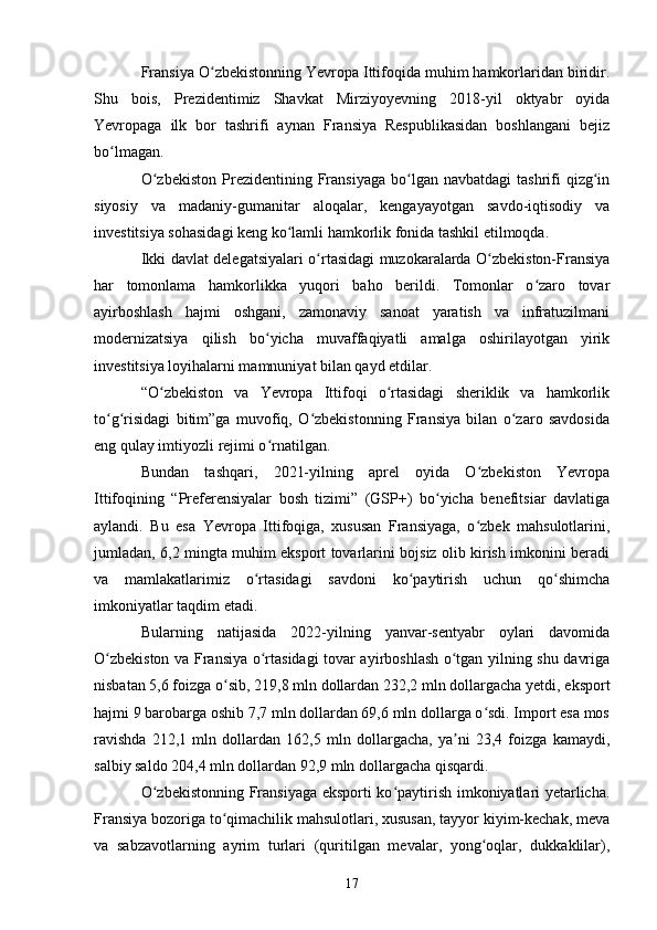 Fransiya O zbekistonning Yevropa Ittifoqida muhim hamkorlaridan biridir.ʻ
Shu   bois,   Prezidentimiz   Shavkat   Mirziyoyevning   2018-yil   oktyabr   oyida
Yevropaga   ilk   bor   tashrifi   aynan   Fransiya   Respublikasidan   boshlangani   bejiz
bo lmagan.	
ʻ
O zbekiston  Prezidentining  Fransiyaga  bo lgan  navbatdagi  tashrifi   qizg in	
ʻ ʻ ʻ
siyosiy   va   madaniy-gumanitar   aloqalar,   kengayayotgan   savdo-iqtisodiy   va
investitsiya sohasidagi keng ko lamli hamkorlik fonida tashkil etilmoqda.	
ʻ
Ikki davlat delegatsiyalari o rtasidagi muzokaralarda O zbekiston-Fransiya	
ʻ ʻ
har   tomonlama   hamkorlikka   yuqori   baho   berildi.   Tomonlar   o zaro   tovar	
ʻ
ayirboshlash   hajmi   oshgani,   zamonaviy   sanoat   yaratish   va   infratuzilmani
modernizatsiya   qilish   bo yicha   muvaffaqiyatli   amalga   oshirilayotgan   yirik	
ʻ
investitsiya loyihalarni mamnuniyat bilan qayd etdilar.
“O zbekiston   va   Yevropa   Ittifoqi   o rtasidagi   sheriklik   va   hamkorlik	
ʻ ʻ
to g risidagi   bitim”ga   muvofiq,   O zbekistonning   Fransiya   bilan   o zaro   savdosida	
ʻ ʻ ʻ ʻ
eng qulay imtiyozli rejimi o rnatilgan.	
ʻ
Bundan   tashqari,   2021-yilning   aprel   oyida   O zbekiston   Yevropa	
ʻ
Ittifoqining   “Preferensiyalar   bosh   tizimi”   (GSP+)   bo yicha   benefitsiar   davlatiga	
ʻ
aylandi.   Bu   esa   Yevropa   Ittifoqiga,   xususan   Fransiyaga,   o zbek   mahsulotlarini,	
ʻ
jumladan, 6,2 mingta muhim eksport tovarlarini bojsiz olib kirish imkonini beradi
va   mamlakatlarimiz   o rtasidagi   savdoni   ko paytirish   uchun   qo shimcha	
ʻ ʻ ʻ
imkoniyatlar taqdim etadi.
Bularning   natijasida   2022-yilning   yanvar-sentyabr   oylari   davomida
O zbekiston va Fransiya o rtasidagi tovar ayirboshlash o tgan yilning shu davriga	
ʻ ʻ ʻ
nisbatan 5,6 foizga o sib, 219,8 mln dollardan 232,2 mln dollargacha yetdi, eksport	
ʻ
hajmi 9 barobarga oshib 7,7 mln dollardan 69,6 mln dollarga o sdi. Import esa mos	
ʻ
ravishda   212,1   mln   dollardan   162,5   mln   dollargacha,   ya ni   23,4   foizga   kamaydi,	
ʼ
salbiy saldo 204,4 mln dollardan 92,9 mln dollargacha qisqardi.
O zbekistonning Fransiyaga eksporti ko paytirish imkoniyatlari yetarlicha.	
ʻ ʻ
Fransiya bozoriga to qimachilik mahsulotlari, xususan, tayyor kiyim-kechak, meva	
ʻ
va   sabzavotlarning   ayrim   turlari   (quritilgan   mevalar,   yong oqlar,   dukkaklilar),	
ʻ
17 