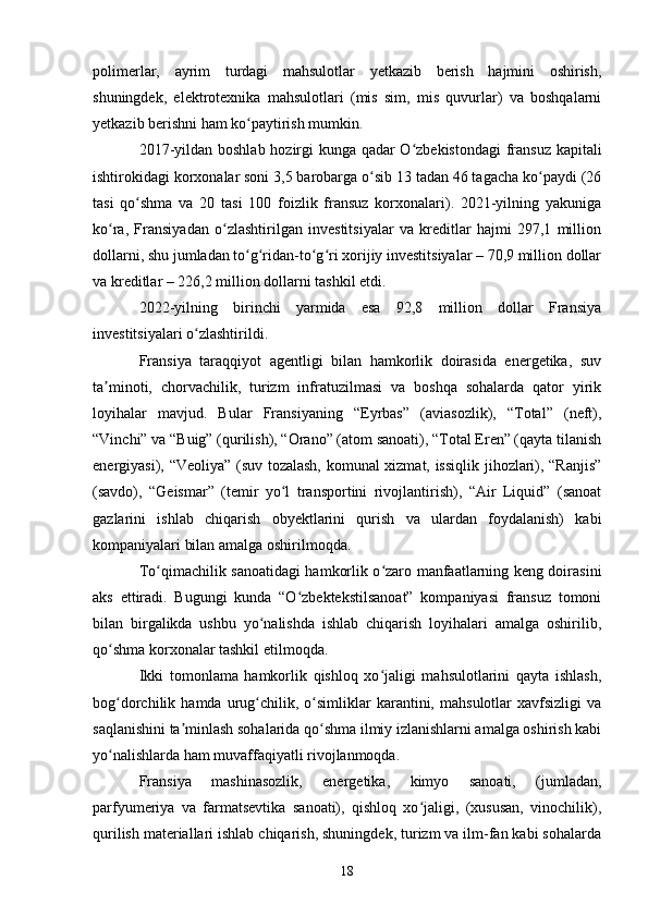 polimerlar,   ayrim   turdagi   mahsulotlar   yetkazib   berish   hajmini   oshirish,
shuningdek,   elektrotexnika   mahsulotlari   (mis   sim,   mis   quvurlar)   va   boshqalarni
yetkazib berishni ham ko paytirish mumkin.ʻ
2017-yildan boshlab hozirgi kunga qadar O zbekistondagi  fransuz kapitali	
ʻ
ishtirokidagi korxonalar soni 3,5 barobarga o sib 13 tadan 46 tagacha ko paydi (26	
ʻ ʻ
tasi   qo shma   va   20   tasi   100   foizlik   fransuz   korxonalari).   2021-yilning   yakuniga	
ʻ
ko ra,   Fransiyadan   o zlashtirilgan   investitsiyalar   va   kreditlar   hajmi   297,1   million	
ʻ ʻ
dollarni, shu jumladan to g ridan-to g ri xorijiy investitsiyalar – 70,9 million dollar	
ʻ ʻ ʻ ʻ
va kreditlar – 226,2 million dollarni tashkil etdi.
2022-yilning   birinchi   yarmida   esa   92,8   million   dollar   Fransiya
investitsiyalari o zlashtirildi.	
ʻ
Fransiya   taraqqiyot   agentligi   bilan   hamkorlik   doirasida   energetika,   suv
ta minoti,   chorvachilik,   turizm   infratuzilmasi   va   boshqa   sohalarda   qator   yirik	
ʼ
loyihalar   mavjud.   Bular   Fransiyaning   “Eyrbas”   (aviasozlik),   “Total”   (neft),
“Vinchi” va “Buig” (qurilish), “Orano” (atom sanoati), “Total Eren” (qayta tilanish
energiyasi), “Veoliya” (suv tozalash, komunal xizmat, issiqlik jihozlari), “Ranjis”
(savdo),   “Geismar”   (temir   yo l   transportini   rivojlantirish),   “Air   Liquid”   (sanoat	
ʻ
gazlarini   ishlab   chiqarish   obyektlarini   qurish   va   ulardan   foydalanish)   kabi
kompaniyalari bilan amalga oshirilmoqda.
To qimachilik sanoatidagi hamkorlik o zaro manfaatlarning keng doirasini	
ʻ ʻ
aks   ettiradi.   Bugungi   kunda   “O zbektekstilsanoat”   kompaniyasi   fransuz   tomoni	
ʻ
bilan   birgalikda   ushbu   yo nalishda   ishlab   chiqarish   loyihalari   amalga   oshirilib,	
ʻ
qo shma korxonalar tashkil etilmoqda.	
ʻ
Ikki   tomonlama   hamkorlik   qishloq   xo jaligi   mahsulotlarini   qayta   ishlash,	
ʻ
bog dorchilik  hamda   urug chilik,   o simliklar   karantini,   mahsulotlar   xavfsizligi   va	
ʻ ʻ ʻ
saqlanishini ta minlash sohalarida qo shma ilmiy izlanishlarni amalga oshirish kabi	
ʼ ʻ
yo nalishlarda ham muvaffaqiyatli rivojlanmoqda.	
ʻ
Fransiya   mashinasozlik,   energetika,   kimyo   sanoati,   (jumladan,
parfyumeriya   va   farmatsevtika   sanoati),   qishloq   xo jaligi,   (xususan,   vinochilik),	
ʻ
qurilish materiallari ishlab chiqarish, shuningdek, turizm va ilm-fan kabi sohalarda
18 