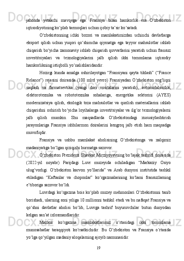 jahonda   yetakchi   mavqega   ega.   Fransiya   bilan   hamkorlik   esa   O zbekistonʻ
iqtisodiyotining ko plab tarmoqlari uchun ijobiy ta sir ko satadi.	
ʻ ʼ ʻ
O zbekistonning   ichki   bozori   va   mamlakatimizdan   uchinchi   davlatlarga	
ʻ
eksport   qilish   uchun   yuqori   qo shimcha   qiymatga   ega   tayyor   mahsulotlar   ishlab	
ʻ
chiqarish bo yicha zamonaviy ishlab chiqarish quvvatlarini yaratish uchun fransuz	
ʻ
investitsiyalari   va   texnologiyalarini   jalb   qilish   ikki   tomonlama   iqtisodiy
hamkorlikning istiqbolli yo nalishlaridandir.	
ʻ
Hozirgi   kunda   amalga   oshirilayotgan   “Fransiyani   qayta   tiklash”   (“France
Relance”)   rejasini   doirasida   (100   mlrd   yevro)   Fransiyadan   O zbekiston   sog liqni	
ʻ ʻ
saqlash   va   farmatsevtika   (yangi   dori   vositalarini   yaratish),   avtomobilsozlik,
elektorotexnika   va   robototexnika   sohalariga,   energetika   sektorini   (AYES)
modernizatsiya   qilish,   ekologik   toza   mahsulotlar   va   qurilish   materiallarini   ishlab
chiqarishni  oshirish bo yicha loyihalarga investitsiyalar  va ilg or  texnologiyalarni	
ʻ ʻ
jalb   qilish   mumkin.   Shu   maqsadlarda   O zbekistondagi   xususiylashtirish	
ʻ
jarayonlariga   Fransiya   ishbilarmon   doiralarini   kengroq   jalb   etish   ham   maqsadga
muvofiqdir.
Fransiya   va   ushbu   mamlakat   aholisining   O zbekistonga   va   xalqimiz	
ʻ
madaniyatiga bo lgan qiziqishi hurmatga sazovor.	
ʻ
O zbekiston Prezidenti Shavkat Mirziyoyevning bo lajak tashrifi doirasida	
ʻ ʻ
(2022-yil   noyabr)   Parijdagi   Luvr   muzeyida   ochiladigan   “Markaziy   Osiyo
ulug vorligi.   O zbekiston   karvon   yo llarida”   va   Arab   dunyosi   institutida   tashkil	
ʻ ʻ ʻ
etiladigan   “Kaftanlar   va   choponlar”   ko rgazmalarining   ko lami   fransuzlarning	
ʻ ʻ
e tiboriga sazovor bo ldi.	
ʼ ʻ
Luvrdagi   ko rgazma   bois   ko plab   muzey  mehmonlari   O zbekistonni   tanib	
ʻ ʻ ʻ
borishadi, ularning soni yiliga 10 millionni tashkil etadi va bu nafaqat Fransiya va
qo shni   davlatlar   aholisi   bo lib,   Luvrga   tashrif   buyuruvchilar   butun   dunyodan	
ʻ ʻ
kelgan san at ixlosmandlaridir.	
ʼ
Mazkur   ko rgazma   mamlakatlarimiz   o rtasidagi   ikki   tomonlama	
ʻ ʻ
munosabatlar   taraqqiyoti   ko rsatkichidir.   Bu   O zbekiston   va   Fransiya   o rtasida	
ʻ ʻ ʻ
yo lga qo yilgan madaniy aloqalarning ajoyib namunasidir.	
ʻ ʻ
19 