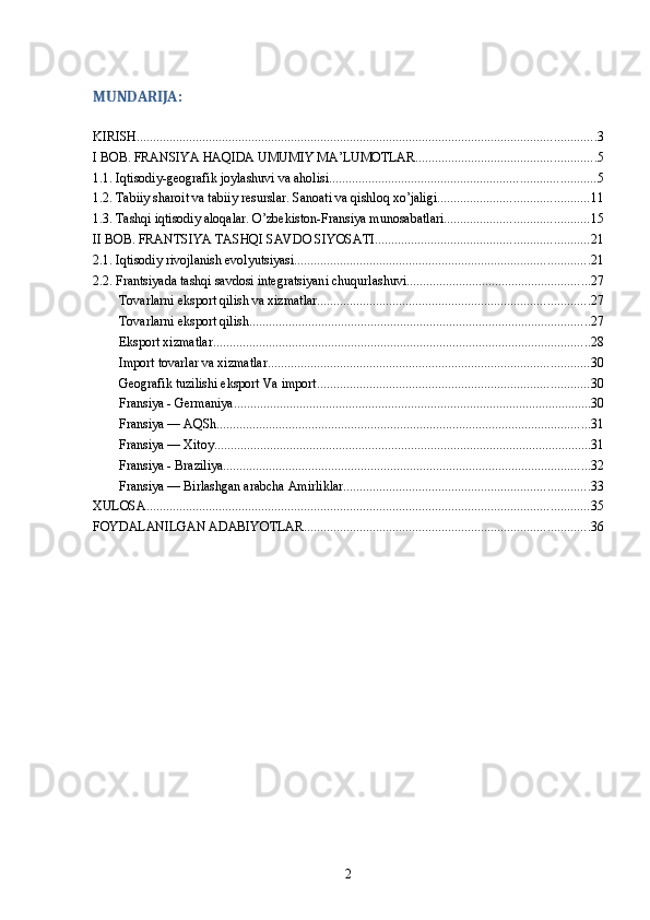 MUNDARIJA:
KIRISH ............................................................................................................................................ 3
I BOB. FRANSIYA HAQIDA UMUMIY MA’LUMOTLAR ....................................................... 5
1.1. Iqtisodiy-geografik joylashuvi va aholisi ................................................................................. 5
1.2. Tabiiy sharoit va tabiiy resurslar. Sanoati va qishloq xo’jaligi .............................................. 11
1.3. Tashqi iqtisodiy aloqalar. O’zbekiston-Fransiya munosabatlari ............................................ 15
II BOB. FRANTSIYA TASHQI SAVDO SIYOSATI ................................................................. 21
2.1. Iqtisodiy rivojlanish evolyutsiyasi .......................................................................................... 21
2.2. Frantsiyada tashqi savdosi integratsiyani chuqurlashuvi ........................................................ 27
Tovarlarni eksport qilish va xizmatlar ................................................................................... 27
Tovarlarni eksport qilish ........................................................................................................ 27
Eksport xizmatlar ................................................................................................................... 28
Import tovarlar va xizmatlar .................................................................................................. 30
Geografik tuzilishi eksport Va import ................................................................................... 30
Fransiya - Germaniya ............................................................................................................. 30
Fransiya — AQSh .................................................................................................................. 31
Fransiya — Xitoy ................................................................................................................... 31
Fransiya - Braziliya ................................................................................................................ 32
Fransiya — Birlashgan arabcha Amirliklar ........................................................................... 33
XULOSA ....................................................................................................................................... 35
FOYDALANILGAN ADABIYOTLAR ....................................................................................... 36
2 