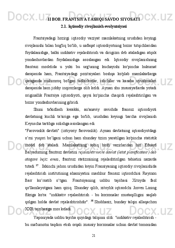 II BOB. FRANTSIYA TASHQI SAVDO SIYOSATI
2.1. Iqtisodiy   rivojlanish   evolyutsiyasi
Frantsiyadagi   hozirgi   iqtisodiy   vaziyat   mamlakatning   urushdan   keyingi
rivojlanishi   bilan   bog'liq  bo'lib,  u  nafaqat   iqtisodiyotning  bozor   tutqichlaridan
foydalanishga,   balki   indikativ   rejalashtirish   va   dirigizm   deb   ataladigan   atipik
yondashuvlardan   foydalanishga   asoslangan   edi.   Iqtisodiy   rivojlanishning
frantsuz   modelida   u   yoki   bu   urg'uning   kuchayishi   ko'pincha   hukumat
darajasida   ham,   Frantsiyadagi   pozitsiyalari   boshqa   ko'plab   mamlakatlarga
qaraganda   muhimroq   bo'lgan   tadbirkorlar,   ishchilar   va   kasaba   uyushmalari
darajasida ham jiddiy inqirozlarga olib keldi. Aynan shu xususiyatlarda yotadi
originallik   Frantsiya   iqtisodiyoti,   qaysi   ko'pincha   chaqirdi   rejalashtirilgan   va
bozor yondashuvlarining gibridi.
Shuni   ta'kidlash   kerakki,   an'anaviy   ravishda   fransuz   iqtisodiyoti
davlatning   kuchli   ta'siriga   ega   bo'lib,   urushdan   keyingi   barcha   rivojlanish
Keynscha tartibga solishga asoslangan edi. 
"Farovonlik   davlati"   (ixtiyoriy   farovonlik).   Aynan   davlatning   iqtisodiyotdagi
o‘rni   yuqori   bo‘lgani   uchun   ham   shunday   tizim   yaratilgan   ko'pincha   statistik
model   deb   ataladi.   Mamlakatning   sobiq   bosh   vazirlaridan   biri   Eduard
Balyadurning frantsuz davlatini  rejalashtiruvchi davlat (letat planificateur) deb
atagani   bejiz   emas ,   frantsuz   statizmining   rejalashtirilgan   tabiatini   nazarda
tutadi   37
  . Ikkinchi jahon urushidan keyin Fransiyaning iqtisodiy rivojlanishida
rejalashtirish   institutining   ahamiyatini   mashhur   fransuz   iqtisodchisi   Raymon
Barr   ko‘rsatib   o‘tgan.   Frantsiyaning   ushbu   tajribasi   Xitoyda   faol
qo'llanilayotgani   ham   qiziq.   Shunday   qilib,   xitoylik   iqtisodchi   Jinven   Lining
fikriga   ko'ra:   "indikativ   rejalashtirish   -   bu   korxonalar   mustaqilligini   saqlab
qolgan   holda   davlat   rejalashtirishdir".   38  
Shubhasiz,   bunday   talqin   allaqachon
XXR tajribasiga mos keladi.
Yaponiyada ushbu tajriba quyidagi talqinni oldi: "indikativ rejalashtirish -
bu ma'lumotni taqdim etish orqali xususiy korxonalar uchun davlat tomonidan
21 