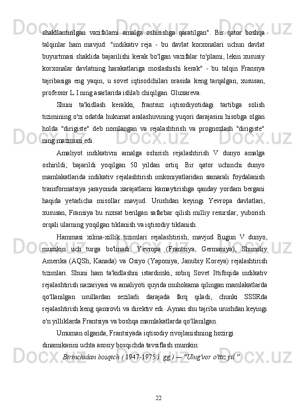 shakllantirilgan   vazifalarni   amalga   oshirishga   qaratilgan".   Bir   qator   boshqa
talqinlar   ham   mavjud:   "indikativ   reja   -   bu   davlat   korxonalari   uchun   davlat
buyurtmasi   shaklida   bajarilishi   kerak   bo'lgan   vazifalar   to'plami,   lekin   xususiy
korxonalar   davlatning   harakatlariga   moslashishi   kerak"   -   bu   talqin   Fransiya
tajribasiga   eng   yaqin,   u   sovet   iqtisodchilari   orasida   keng   tarqalgan,   xususan,
professor L.I.ning asarlarida ishlab chiqilgan. Gluxareva.
Shuni   ta'kidlash   kerakki,   frantsuz   iqtisodiyotidagi   tartibga   solish
tizimining o'zi odatda hukumat aralashuvining yuqori darajasini hisobga olgan
holda   "dirigiste"   deb   nomlangan   va   rejalashtirish   va   prognozlash   "dirigiste"
ning mazmuni edi.
Amaliyot   indikativni   amalga   oshirish   rejalashtirish   V   dunyo   amalga
oshirildi;   bajarildi   yoqilgan   50   yildan   ortiq.   Bir   qator   uchinchi   dunyo
mamlakatlarida   indikativ   rejalashtirish   imkoniyatlaridan   samarali   foydalanish
transformatsiya   jarayonida   xarajatlarni   kamaytirishga   qanday   yordam   bergani
haqida   yetarlicha   misollar   mavjud.   Urushdan   keyingi   Yevropa   davlatlari,
xususan,   Fransiya   bu   ruxsat   berilgan   safarbar   qilish   milliy   resurslar,   yuborish
orqali   ularning   yoqilgan   tiklanish   va iqtisodiy tiklanish.
Hammasi   xilma-xillik   tizimlari   rejalashtirish,   mavjud   Bugun   V   dunyo,
mumkin   uch   turga   bo'linadi:   Yevropa   (Frantsiya,   Germaniya),   Shimoliy
Amerika   (AQSh,   Kanada)   va   Osiyo   (Yaponiya,   Janubiy   Koreya)   rejalashtirish
tizimlari.   Shuni   ham   ta'kidlashni   istardimki,   sobiq   Sovet   Ittifoqida   indikativ
rejalashtirish nazariyasi va amaliyoti quyida muhokama qilingan mamlakatlarda
qo'llanilgan   usullardan   sezilarli   darajada   farq   qiladi,   chunki   SSSRda
rejalashtirish keng qamrovli va direktiv edi. Aynan shu tajriba urushdan keyingi
o'n yilliklarda Frantsiya va boshqa mamlakatlarda qo'llanilgan.
Umuman olganda, Frantsiyada iqtisodiy rivojlanishning hozirgi 
dinamikasini uchta asosiy bosqichda tavsiflash mumkin:
Birinchidan   bosqich (  1947-1975  ).   gg.)   —   "Ulug'vor  o'ttiz yil."
22 