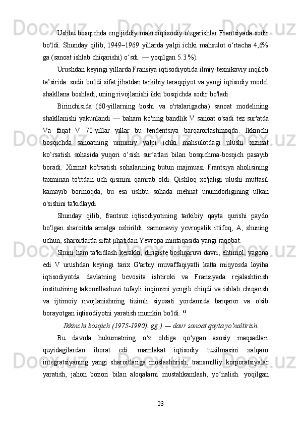 Ushbu bosqichda eng jiddiy makroiqtisodiy o'zgarishlar Frantsiyada sodir
bo'ldi.   Shunday   qilib,   1949–1969   yillarda   yalpi   ichki   mahsulot   o rtacha   4,6%ʻ
ga (sanoat ishlab chiqarishi) o sdi.	
ʻ   —   yoqilgan   5.3   %).
Urushdan keyingi yillarda Fransiya iqtisodiyotida ilmiy-texnikaviy inqilob
ta’sirida.   sodir bo'ldi   sifat jihatdan tarkibiy taraqqiyot va yangi iqtisodiy model
shakllana boshladi, uning rivojlanishi ikki bosqichda sodir bo'ladi.
Birinchisida   (60-yillarning   boshi   va   o'rtalarigacha)   sanoat   modelining
shakllanishi  yakunlandi   —   baham  ko'ring   bandlik   V   sanoat   o'sadi   tez   sur'atda
Va   faqat   V   70-yillar   yillar   bu   tendentsiya   barqarorlashmoqda.   Ikkinchi
bosqichda   sanoatning   umumiy   yalpi   ichki   mahsulotdagi   ulushi   xizmat
ko‘rsatish   sohasida   yuqori   o‘sish   sur’atlari   bilan   bosqichma-bosqich   pasayib
boradi.   Xizmat   ko'rsatish   sohalarining   butun   majmuasi   Frantsiya   aholisining
taxminan   to'rtdan   uch   qismini   qamrab   oldi.   Qishloq   xo'jaligi   ulushi   muttasil
kamayib   bormoqda,   bu   esa   ushbu   sohada   mehnat   unumdorligining   ulkan
o'sishini ta'kidlaydi.
Shunday   qilib,   frantsuz   iqtisodiyotining   tarkibiy   qayta   qurishi   paydo
bo'lgan   sharoitda   amalga   oshirildi.   zamonaviy   yevropalik   ittifoq,   A,   shuning
uchun,   sharoitlarda   sifat jihatidan   Yevropa mintaqasida yangi raqobat.
Shuni ham ta'kidlash kerakki, dirigiste boshqaruvi davri, ehtimol, yagona
edi   V   urushdan   keyingi   tarix   G'arbiy   muvaffaqiyatli   katta   miqyosda   loyiha
iqtisodiyotda   davlatning   bevosita   ishtiroki   va   Fransiyada   rejalashtirish
institutining takomillashuvi  tufayli inqirozni  yengib chiqdi  va ishlab chiqarish
va   ijtimoiy   rivojlanishning   tizimli   siyosati   yordamida   barqaror   va   o'sib
borayotgan iqtisodiyotni yaratish mumkin bo'ldi.  63
Ikkinchi   bosqich (1975-1990).   gg.)   —   davr   sanoat   qayta yo'naltirish.
Bu   davrda   hukumatning   o z   oldiga   qo ygan   asosiy   maqsadlari	
ʻ ʻ
quyidagilardan   iborat   edi:   mamlakat   iqtisodiy   tuzilmasini   xalqaro
integratsiyaning   yangi   sharoitlariga   moslashtirish,   transmilliy   korporatsiyalar
yaratish,   jahon   bozori   bilan   aloqalarni   mustahkamlash,   yo nalish.	
ʻ   yoqilgan
23 