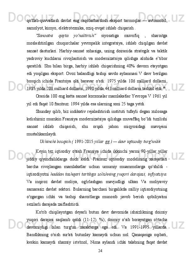 qo'llab-quvvatlash   davlat   eng   raqobatbardosh   eksport   tarmoqlar   — avtomobil,
samolyot, kimyo, elektrotexnika, oziq-ovqat ishlab chiqarish  .
"Sanoatni   qayta   yo'naltirish"   siyosatiga   muvofiq   ,   sharoitga
moslashtirilgan   chuqurchalar   yevropalik   integratsiya,   ishlab   chiqilgan   davlat
sanoat   dasturlari.   Harbiy-sanoat   sohasiga,   uning   doirasida   strategik   va   taktik
yadroviy   kuchlarni   rivojlantirish   va   modernizatsiya   qilishga   alohida   e’tibor
qaratildi.   Shu   bilan   birga,   harbiy   ishlab   chiqarishning   40%   davom   etayotgan
edi   yoqilgan   eksport.   Ovoz balandligi   tashqi savdo   aylanmasi   V   davr   berilgan
bosqich   ichida   Frantsiya   olti   baravar   o'sdi:   1975   yilda   106   milliard   dollarni,
1985 yilda 206 milliard dollarni, 1990 yilda 443 milliard dollarni tashkil etdi  64 
.
Orasida   100   eng katta   sanoat   korxonalar   mamlakatlar   Yevropa   V   1961 yil
yil   edi   faqat 10 frantsuz. 1994 yilda esa ularning soni 25 taga yetdi.
Shunday qilib, biz  indikativ rejalashtirish  instituti  tufayli  degan  xulosaga
kelishimiz mumkin   Fransiya   modernizatsiya qilishga muvaffaq bo‘ldi   tuzilishi
sanoat   ishlab   chiqarish,   shu   orqali   jahon   miqyosidagi   mavqeini
mustahkamlaydi.
Uchinchi   bosqich   (  1991-2015  yillar   gg.)   —   davr   iqtisodiy   turg'unlik
Keyin   tez   iqtisodiy   o'sish   Fransiya   ichida   ikkinchi   yarmi   90-yillar   yillar
jiddiy   qiyinchiliklarga   duch   keldi.   Fransuz   iqtisodiy   modelining   xarajatlari
barcha   rivojlangan   mamlakatlar   uchun   umumiy   muammolarga   qo'shildi   -
iqtisodiyotni   haddan   tashqari   tartibga   solishning   yuqori   darajasi,   inflyatsiya.
Va   inqiroz   davlat   moliya,   og'irlashgan   mavjudligi   ulkan   Va   moliyaviy
samarasiz   davlat   sektori.   Bularning   barchasi   birgalikda   milliy   iqtisodiyotning
o'zgargan   ichki   va   tashqi   sharoitlarga   munosib   javob   berish   qobiliyatini
sezilarli darajada zaiflashtirdi.
Ko'rib   chiqilayotgan   deyarli   butun   davr   davomida   ishsizlikning   doimiy
yuqori   darajasi   saqlanib   qoldi   (11-12).   %);   doimiy   o'sib   borayotgan   o'rtacha
davomiyligi   bilan   turg'un   xarakterga   ega   edi.   Va   1991-1995   yillarda.
Bandlikning   o'sish   sur'ati   butunlay   kamaydi   uchun   nol.   Qanaqasiga   oqibati,
keskin   kamaydi   shaxsiy   iste'mol,   Nima   aylandi   ichki   talabning   faqat   davlat
24 