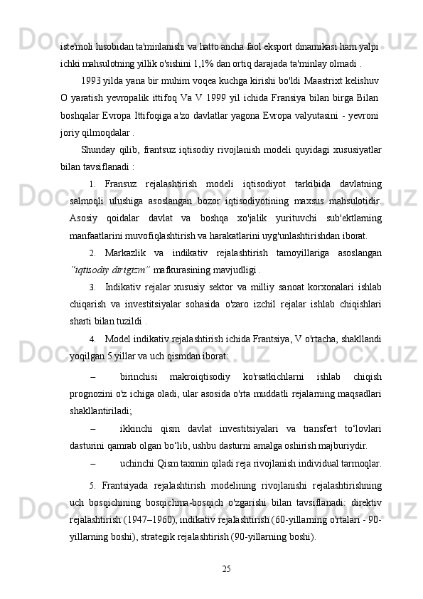 iste'moli hisobidan ta'minlanishi va hatto ancha faol eksport dinamikasi ham yalpi
ichki mahsulotning yillik o'sishini 1,1%  dan ortiq darajada ta'minlay olmadi .
1993 yilda yana bir muhim voqea kuchga kirishi bo'ldi   Maastrixt   kelishuv
O   yaratish   yevropalik   ittifoq   Va   V   1999  yil   ichida   Fransiya   bilan  birga   Bilan
boshqalar   Evropa Ittifoqiga a'zo davlatlar yagona Evropa valyutasini -   yevroni
joriy qilmoqdalar  .
Shunday   qilib,   frantsuz   iqtisodiy   rivojlanish   modeli   quyidagi   xususiyatlar
bilan tavsiflanadi  :
1. Fransuz   rejalashtirish   modeli   iqtisodiyot   tarkibida   davlatning
salmoqli   ulushiga   asoslangan   bozor   iqtisodiyotining   maxsus   mahsulotidir.
Asosiy   qoidalar   davlat   va   boshqa   xo'jalik   yurituvchi   sub'ektlarning
manfaatlarini muvofiqlashtirish va harakatlarini uyg'unlashtirishdan iborat.
2. Markazlik   va   indikativ   rejalashtirish   tamoyillariga   asoslangan
“iqtisodiy dirigizm”  mafkurasining mavjudligi .
3. Indikativ   rejalar   xususiy   sektor   va   milliy   sanoat   korxonalari   ishlab
chiqarish   va   investitsiyalar   sohasida   o'zaro   izchil   rejalar   ishlab   chiqishlari
sharti bilan tuzildi  .
4. Model   indikativ   rejalashtirish   ichida   Frantsiya,   V   o'rtacha,   shakllandi
yoqilgan   5   yillar   va uch qismdan iborat:
 birinchisi   makroiqtisodiy   ko'rsatkichlarni   ishlab   chiqish
prognozini o'z ichiga oladi, ular asosida o'rta muddatli rejalarning maqsadlari
shakllantiriladi;
 ikkinchi   qism   davlat   investitsiyalari   va   transfert   to‘lovlari
dasturini qamrab olgan bo‘lib, ushbu dasturni amalga oshirish majburiydir.
 uchinchi   Qism   taxmin qiladi   reja   rivojlanish   individual  tarmoqlar.
5. Frantsiyada   rejalashtirish   modelining   rivojlanishi   rejalashtirishning
uch   bosqichining   bosqichma-bosqich   o'zgarishi   bilan   tavsiflanadi:   direktiv
rejalashtirish (1947–1960), indikativ rejalashtirish (60-yillarning o'rtalari - 90-
yillarning boshi), strategik rejalashtirish (90-yillarning boshi).
25 