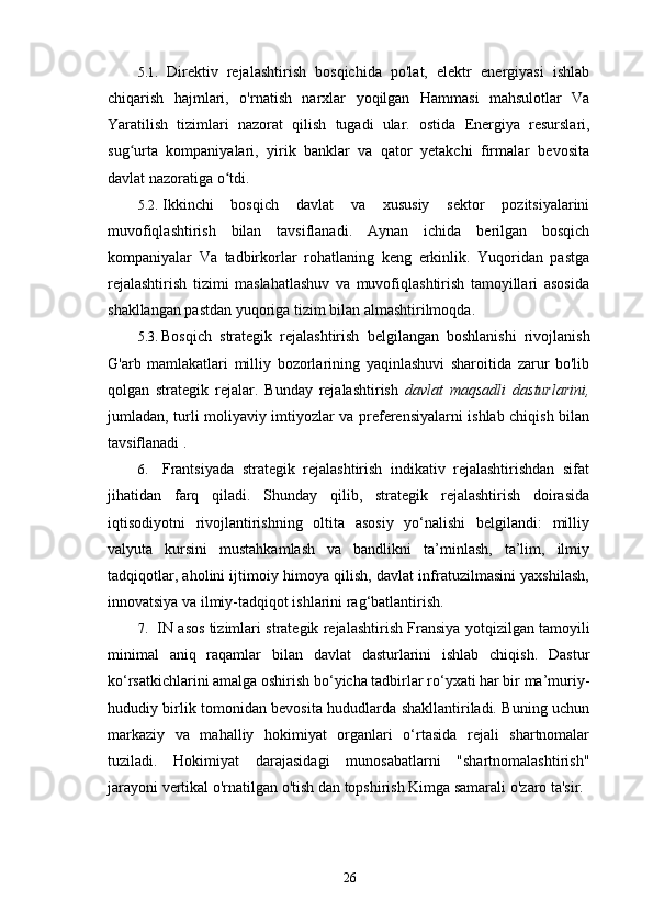 5.1. Direktiv   rejalashtirish   bosqichida   po'lat,   elektr   energiyasi   ishlab
chiqarish   hajmlari,   o'rnatish   narxlar   yoqilgan   Hammasi   mahsulotlar   Va
Yaratilish   tizimlari   nazorat   qilish   tugadi   ular.   ostida   Energiya   resurslari,
sug urta   kompaniyalari,   yirik   banklar   va   qator   yetakchi   firmalar   bevositaʻ
davlat nazoratiga o tdi.	
ʻ
5.2. Ikkinchi   bosqich   davlat   va   xususiy   sektor   pozitsiyalarini
muvofiqlashtirish   bilan   tavsiflanadi.   Aynan   ichida   berilgan   bosqich
kompaniyalar   Va   tadbirkorlar   rohatlaning   keng   erkinlik.   Yuqoridan   pastga
rejalashtirish   tizimi   maslahatlashuv   va   muvofiqlashtirish   tamoyillari   asosida
shakllangan pastdan yuqoriga tizim bilan almashtirilmoqda.
5.3. Bosqich   strategik   rejalashtirish   belgilangan   boshlanishi   rivojlanish
G'arb   mamlakatlari   milliy   bozorlarining   yaqinlashuvi   sharoitida   zarur   bo'lib
qolgan   strategik   rejalar.   Bunday   rejalashtirish   davlat   maqsadli   dasturlarini,
jumladan, turli moliyaviy imtiyozlar va preferensiyalarni ishlab chiqish bilan
tavsiflanadi .
6. Frantsiyada   strategik   rejalashtirish   indikativ   rejalashtirishdan   sifat
jihatidan   farq   qiladi.   Shunday   qilib,   strategik   rejalashtirish   doirasida
iqtisodiyotni   rivojlantirishning   oltita   asosiy   yo‘nalishi   belgilandi:   milliy
valyuta   kursini   mustahkamlash   va   bandlikni   ta’minlash,   ta’lim,   ilmiy
tadqiqotlar, aholini ijtimoiy himoya qilish, davlat infratuzilmasini yaxshilash,
innovatsiya va ilmiy-tadqiqot ishlarini rag‘batlantirish.
7. IN   asos   tizimlari   strategik   rejalashtirish   Fransiya   yotqizilgan   tamoyili
minimal   aniq   raqamlar   bilan   davlat   dasturlarini   ishlab   chiqish.   Dastur
ko‘rsatkichlarini amalga oshirish bo‘yicha tadbirlar ro‘yxati har bir ma’muriy-
hududiy birlik tomonidan bevosita hududlarda shakllantiriladi. Buning uchun
markaziy   va   mahalliy   hokimiyat   organlari   o‘rtasida   rejali   shartnomalar
tuziladi.   Hokimiyat   darajasidagi   munosabatlarni   "shartnomalashtirish"
jarayoni   vertikal o'rnatilgan   o'tish   dan   topshirish   Kimga   samarali   o'zaro ta'sir. 
26 
