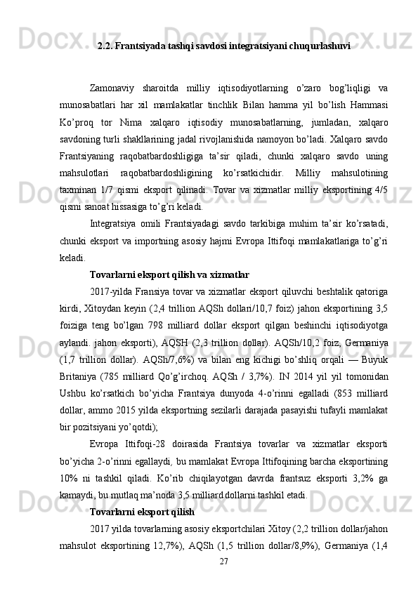 2.2. Frantsiyada tashqi savdosi integratsiyani chuqurlashuvi
Zamonaviy   sharoitda   milliy   iqtisodiyotlarning   o’zaro   bog’liqligi   va
munosabatlari   har   xil   mamlakatlar   tinchlik   Bilan   hamma   yil   bo’lish   Hammasi
Ko’proq   tor   Nima   xalqaro   iqtisodiy   munosabatlarning,   jumladan,   xalqaro
savdoning turli shakllarining jadal rivojlanishida namoyon bo’ladi. Xalqaro savdo
Frantsiyaning   raqobatbardoshligiga   ta’sir   qiladi,   chunki   xalqaro   savdo   uning
mahsulotlari   raqobatbardoshligining   ko’rsatkichidir.   Milliy   mahsulotining
taxminan   1/7   qismi   eksport   qilinadi.   Tovar   va   xizmatlar   milliy   eksportining   4/5
qismi sanoat hissasiga to’g’ri keladi.
Integratsiya   omili   Frantsiyadagi   savdo   tarkibiga   muhim   ta’sir   ko’rsatadi,
chunki eksport  va importning asosiy  hajmi Evropa Ittifoqi  mamlakatlariga to’g’ri
keladi.
Tovarlarni eksport qilish   va   xizmatlar
2017-yilda Fransiya tovar va xizmatlar eksport qiluvchi beshtalik qatoriga
kirdi, Xitoydan keyin (2,4 trillion AQSh dollari/10,7 foiz)  jahon eksportining 3,5
foiziga   teng   bo’lgan   798   milliard   dollar   eksport   qilgan   beshinchi   iqtisodiyotga
aylandi.   jahon   eksporti),   AQSH   (2,3   trillion   dollar).   AQSh/10,2   foiz,   Germaniya
(1,7   trillion   dollar).   AQSh/7,6%)   va   bilan   eng   kichigi   bo’shliq   orqali   —   Buyuk
Britaniya   (785   milliard   Qo’g’irchoq.   AQSh   /   3,7%).   IN   2014   yil   yil   tomonidan
Ushbu   ko’rsatkich   bo’yicha   Frantsiya   dunyoda   4-o’rinni   egalladi   (853   milliard
dollar, ammo 2015 yilda eksportning sezilarli darajada pasayishi tufayli mamlakat
bir pozitsiyani yo’qotdi);
Evropa   Ittifoqi-28   doirasida   Frantsiya   tovarlar   va   xizmatlar   eksporti
bo’yicha 2-o’rinni egallaydi ,  bu mamlakat Evropa Ittifoqining barcha eksportining
10%   ni   tashkil   qiladi.   Ko’rib   chiqilayotgan   davrda   frantsuz   eksporti   3,2%   ga
kamaydi, bu mutlaq ma’noda 3,5 milliard  
dollarni tashkil etadi.
Tovarlarni  eksport qilish
2017 yilda tovarlarning asosiy eksportchilari Xitoy (2,2 trillion dollar/jahon
mahsulot   eksportining   12,7%),   AQSh   (1,5   trillion   dollar/8,9%),   Germaniya   (1,4
27 