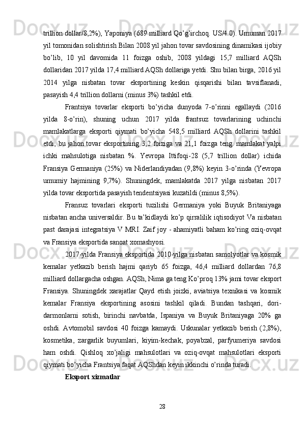 trillion dollar/8,2%),   Yaponiya   (689   milliard   Qo’g’irchoq.   US/4.0).  U muman   2017
yil   tomonidan   solishtirish   Bilan   2008 yil   jahon tovar savdosining dinamikasi ijobiy
bo’lib,   10   yil   davomida   11   foizga   oshib,   2008   yildagi   15,7   milliard   AQSh
dollaridan 2017 yilda 17,4 milliard AQSh dollariga yetdi. Shu bilan birga, 2016 yil
2014   yilga   nisbatan   tovar   eksportining   keskin   qisqarishi   bilan   tavsiflanadi,
pasayish 4,4 trillion dollarni (minus 3%) tashkil etdi.
Frantsiya   tovarlar   eksporti   bo’yicha   dunyoda   7-o’rinni   egallaydi   (2016
yilda   8-o’rin),   shuning   uchun   2017   yilda   frantsuz   tovarlarining   uchinchi
mamlakatlarga   eksporti   qiymati   bo’yicha   548,5   milliard   AQSh   dollarini   tashkil
etdi, bu  jahon tovar   eksportining 3,2  foiziga  va 21,1  foizga  teng.  mamlakat   yalpi
ichki   mahsulotiga   nisbatan   %.   Yevropa   Ittifoqi-28   (5,7   trillion   dollar)   ichida
Fransiya   Germaniya   (25%)   va   Niderlandiyadan   (9,8%)   keyin   3-o’rinda   (Yevropa
umumiy   hajmining   9,7%).   Shuningdek,   mamlakatda   2017   yilga   nisbatan   2017
yilda tovar eksportida pasayish tendentsiyasi kuzatildi (minus 8,5%).
Fransuz   tovarlari   eksporti   tuzilishi   Germaniya   yoki   Buyuk   Britaniyaga
nisbatan ancha universaldir.   Bu   ta’kidlaydi   ko’p qirralilik   iqtisodiyot   Va   nisbatan
past   darajasi   integratsiya   V   MRI.   Zaif   joy   -   ahamiyatli   baham  ko’ring   oziq-ovqat
va Fransiya eksportida sanoat xomashyosi.
2017-yilda Fransiya eksportida 2010-yilga nisbatan samolyotlar va kosmik
kemalar   yetkazib   berish   hajmi   qariyb   65   foizga,   46,4   milliard   dollardan   76,8
milliard dollargacha oshgan.   AQSh,   Nima   ga teng   Ko’proq   13%   jami   tovar   eksport
Fransiya.   Shuningdek   xarajatlar   Qayd   etish   joizki,   aviatsiya   texnikasi   va   kosmik
kemalar   Fransiya   eksportining   asosini   tashkil   qiladi.   Bundan   tashqari,   dori-
darmonlarni   sotish,   birinchi   navbatda,   Ispaniya   va   Buyuk   Britaniyaga   20%   ga
oshdi.   Avtomobil   savdosi   40   foizga   kamaydi.   Uskunalar   yetkazib   berish   (2,8%),
kosmetika,   zargarlik   buyumlari,   kiyim-kechak,   poyabzal,   parfyumeriya   savdosi
ham   oshdi.   Qishloq   xo’jaligi   mahsulotlari   va   oziq-ovqat   mahsulotlari   eksporti
qiymati bo’yicha Frantsiya faqat AQShdan keyin ikkinchi o’rinda turadi.
Eksport   xizmatlar
28 