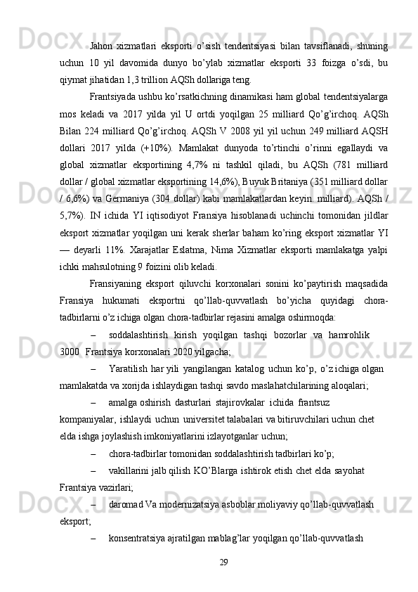 Jahon   xizmatlari   eksporti   o’sish   tendentsiyasi   bilan   tavsiflanadi,   shuning
uchun   10   yil   davomida   dunyo   bo’ylab   xizmatlar   eksporti   33   foizga   o’sdi,   bu
qiymat jihatidan 1,3 trillion  AQSh dollariga teng.
Frantsiyada ushbu ko’rsatkichning dinamikasi ham global tendentsiyalarga
mos   keladi   va   2017   yilda   yil   U   ortdi   yoqilgan   25   milliard   Qo’g’irchoq.   AQSh
Bilan   224   milliard   Qo’g’irchoq.   AQSh   V   2008 yil   yil   uchun   249   milliard   AQSH
dollari   2017   yilda   (+10%).   Mamlakat   dunyoda   to’rtinchi   o’rinni   egallaydi   va
global   xizmatlar   eksportining   4,7%   ni   tashkil   qiladi,   bu   AQSh   (781   milliard
dollar / global xizmatlar eksportining 14,6%), Buyuk Britaniya (351 milliard dollar
/ 6,6%) va Germaniya (304 dollar) kabi mamlakatlardan keyin. milliard).   AQSh /
5,7%).   IN   ichida   YI   iqtisodiyot   Fransiya   hisoblanadi   uchinchi   tomonidan   jildlar
eksport   xizmatlar   yoqilgan   uni   kerak   sherlar   baham  ko’ring   eksport   xizmatlar   YI
—   deyarli   11%.   Xarajatlar   Eslatma,   Nima   Xizmatlar   eksporti   mamlakatga   yalpi
ichki mahsulotning 9 foizini olib keladi.
Fransiyaning   eksport   qiluvchi   korxonalari   sonini   ko’paytirish   maqsadida
Fransiya   hukumati   eksportni   qo’llab-quvvatlash   bo’yicha   quyidagi   chora-
tadbirlarni o’z ichiga olgan chora-tadbirlar rejasini amalga oshirmoqda:
 soddalashtirish  kirish	  yoqilgan	  tashqi	  bozorlar	  va	  hamrohlik	 
3000	
  Frantsiya korxonalari 2020 yilgacha;
 Yaratilish   har yili   yangilangan   katalog   uchun   ko’p,   o’z ichiga olgan  
mamlakatda va xorijda ishlaydigan tashqi savdo maslahatchilarining aloqalari;
 amalga oshirish   dasturlari   stajirovkalar   ichida   frantsuz  
kompaniyalar,   ishlaydi   uchun   universitet talabalari va bitiruvchilari uchun chet 
elda ishga joylashish imkoniyatlarini izlayotganlar uchun;
 chora-tadbirlar   tomonidan   soddalashtirish   tadbirlari   ko’p;
 vakillarini jalb qilish   KO’Blarga   ishtirok etish   chet elda   sayohat  
Frantsiya  vazirlari;
 daromad   Va   modernizatsiya   asboblar   moliyaviy   qo’llab-quvvatlash  
eksport;
 konsentratsiya   ajratilgan   mablag’lar   yoqilgan   qo’llab-quvvatlash  
29 