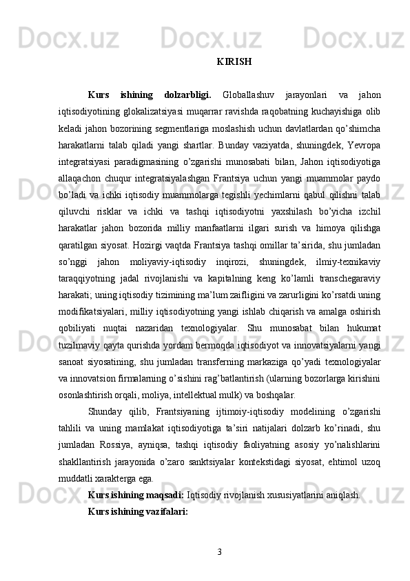 KIRISH
Kurs   ishining   dolzarbligi.   Globallashuv   jarayonlari   va   jahon
iqtisodiyotining   glokalizatsiyasi   muqarrar   ravishda   raqobatning   kuchayishiga   olib
keladi jahon bozorining segmentlariga moslashish uchun davlatlardan qo’shimcha
harakatlarni   talab   qiladi   yangi   shartlar.   Bunday   vaziyatda,   shuningdek,   Yevropa
integratsiyasi   paradigmasining   o’zgarishi   munosabati   bilan,   Jahon   iqtisodiyotiga
allaqachon   chuqur   integratsiyalashgan   Frantsiya   uchun   yangi   muammolar   paydo
bo’ladi   va   ichki   iqtisodiy   muammolarga   tegishli   yechimlarni   qabul   qilishni   talab
qiluvchi   risklar   va   ichki   va   tashqi   iqtisodiyotni   yaxshilash   bo’yicha   izchil
harakatlar   jahon   bozorida   milliy   manfaatlarni   ilgari   surish   va   himoya   qilishga
qaratilgan siyosat. Hozirgi vaqtda Frantsiya tashqi omillar ta’sirida, shu jumladan
so’nggi   jahon   moliyaviy-iqtisodiy   inqirozi,   shuningdek,   ilmiy-texnikaviy
taraqqiyotning   jadal   rivojlanishi   va   kapitalning   keng   ko’lamli   transchegaraviy
harakati; uning iqtisodiy tizimining ma’lum zaifligini va zarurligini ko’rsatdi uning
modifikatsiyalari, milliy iqtisodiyotning yangi ishlab chiqarish va amalga oshirish
qobiliyati   nuqtai   nazaridan   texnologiyalar.   Shu   munosabat   bilan   hukumat
tuzilmaviy qayta qurishda yordam bermoqda iqtisodiyot va innovatsiyalarni yangi
sanoat   siyosatining,   shu   jumladan   transferning   markaziga   qo’yadi   texnologiyalar
va innovatsion firmalarning o’sishini rag’batlantirish (ularning bozorlarga kirishini
osonlashtirish orqali, moliya, intellektual mulk) va boshqalar. 
Shunday   qilib,   Frantsiyaning   ijtimoiy-iqtisodiy   modelining   o’zgarishi
tahlili   va   uning   mamlakat   iqtisodiyotiga   ta’siri   natijalari   dolzarb   ko’rinadi,   shu
jumladan   Rossiya,   ayniqsa,   tashqi   iqtisodiy   faoliyatning   asosiy   yo’nalishlarini
shakllantirish   jarayonida   o’zaro   sanktsiyalar   kontekstidagi   siyosat,   ehtimol   uzoq
muddatli xarakterga ega. 
Kurs ishining maqsadi:  Iqtisodiy rivojlanish xususiyatlarini aniqlash. 
Kurs ishining vazifalari:  
3 