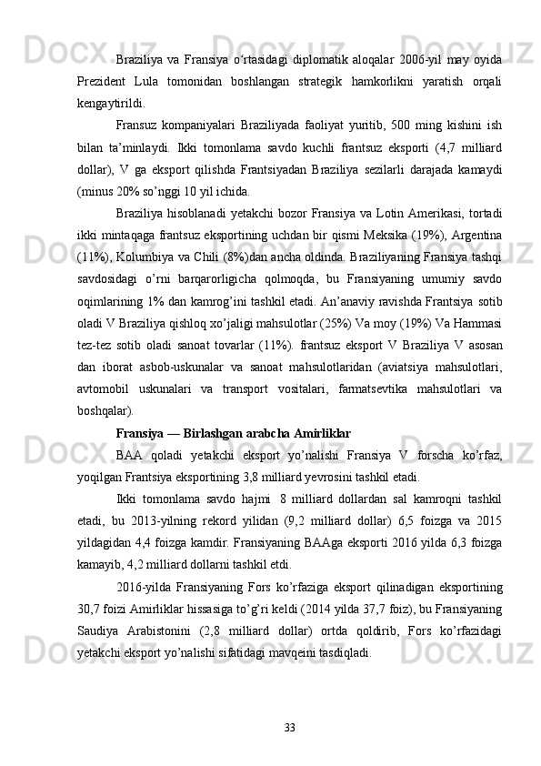 Braziliya   va   Fransiya   o rtasidagi   diplomatik   aloqalar   2006-yil   may   oyidaʻ
Prezident   Lula   tomonidan   boshlangan   strategik   hamkorlikni   yaratish   orqali
kengaytirildi.
Fransuz   kompaniyalari   Braziliyada   faoliyat   yuritib,   500   ming   kishini   ish
bilan   ta’minlaydi.   Ikki   tomonlama   savdo   kuchli   frantsuz   eksporti   (4,7   milliard
dollar),   V   ga   eksport   qilishda   Frantsiyadan   Braziliya   sezilarli   darajada   kamaydi
(minus   20%   so’nggi 10 yil ichida.
Braziliya   hisoblanadi   yetakchi   bozor   Fransiya   va   Lotin  Amerikasi,   tortadi
ikki   mintaqaga frantsuz eksportining uchdan bir qismi  Meksika (19%), Argentina
(11%), Kolumbiya va Chili (8%)dan ancha oldinda. Braziliyaning Fransiya tashqi
savdosidagi   o’rni   barqarorligicha   qolmoqda,   bu   Fransiyaning   umumiy   savdo
oqimlarining 1% dan kamrog’ini tashkil etadi. An’anaviy ravishda Frantsiya   sotib
oladi   V   Braziliya   qishloq xo’jaligi   mahsulotlar   (25%)   Va   moy   (19%)   Va   Hammasi
tez-tez   sotib   oladi   sanoat   tovarlar   (11%).   frantsuz   eksport   V   Braziliya   V   asosan
dan   iborat   asbob-uskunalar   va   sanoat   mahsulotlaridan   (aviatsiya   mahsulotlari,
avtomobil   uskunalari   va   transport   vositalari,   farmatsevtika   mahsulotlari   va
boshqalar).
Fransiya   —   Birlashgan   arabcha   Amirliklar
BAA   qoladi   yetakchi   eksport   yo’nalishi   Fransiya   V   forscha   ko’rfaz,
yoqilgan   Frantsiya eksportining 3,8 milliard yevrosini tashkil etadi.
Ikki   tomonlama   savdo   hajmi   8   milliard   dollardan   sal   kamroqni   tashkil
etadi,   bu   2013-yilning   rekord   yilidan   (9,2   milliard   dollar)   6,5   foizga   va   2015
yildagidan 4,4 foizga kamdir. Fransiyaning BAAga eksporti 2016 yilda 6,3 foizga
kamayib, 4,2 milliard dollarni tashkil etdi.
2016-yilda   Fransiyaning   Fors   ko’rfaziga   eksport   qilinadigan   eksportining
30,7 foizi Amirliklar hissasiga to’g’ri keldi (2014 yilda 37,7 foiz), bu Fransiyaning
Saudiya   Arabistonini   (2,8   milliard   dollar)   ortda   qoldirib,   Fors   ko’rfazidagi
yetakchi eksport yo’nalishi sifatidagi mavqeini tasdiqladi.
33 