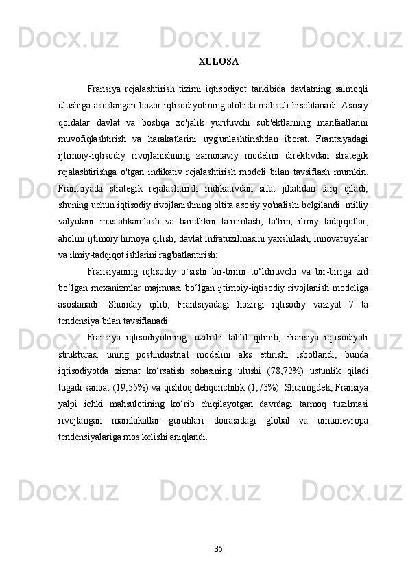 XULOSA
Fransiya   rejalashtirish   tizimi   iqtisodiyot   tarkibida   davlatning   salmoqli
ulushiga asoslangan bozor iqtisodiyotining alohida mahsuli hisoblanadi. Asosiy
qoidalar   davlat   va   boshqa   xo'jalik   yurituvchi   sub'ektlarning   manfaatlarini
muvofiqlashtirish   va   harakatlarini   uyg'unlashtirishdan   iborat.   Frantsiyadagi
ijtimoiy-iqtisodiy   rivojlanishning   zamonaviy   modelini   direktivdan   strategik
rejalashtirishga   o'tgan   indikativ   rejalashtirish   modeli   bilan   tavsiflash   mumkin.
Frantsiyada   strategik   rejalashtirish   indikativdan   sifat   jihatidan   farq   qiladi,
shuning uchun iqtisodiy rivojlanishning oltita asosiy yo'nalishi belgilandi: milliy
valyutani   mustahkamlash   va   bandlikni   ta'minlash,   ta'lim,   ilmiy   tadqiqotlar,
aholini ijtimoiy himoya qilish, davlat infratuzilmasini yaxshilash, innovatsiyalar
va  ilmiy-tadqiqot ishlarini rag'batlantirish;
Fransiyaning   iqtisodiy   o‘sishi   bir-birini   to‘ldiruvchi   va   bir-biriga   zid
bo‘lgan mexanizmlar  majmuasi  bo‘lgan  ijtimoiy-iqtisodiy  rivojlanish  modeliga
asoslanadi.   Shunday   qilib,   Frantsiyadagi   hozirgi   iqtisodiy   vaziyat   7   ta
tendensiya bilan tavsiflanadi.
Fransiya   iqtisodiyotining   tuzilishi   tahlil   qilinib,   Fransiya   iqtisodiyoti
strukturasi   uning   postindustrial   modelini   aks   ettirishi   isbotlandi,   bunda
iqtisodiyotda   xizmat   ko‘rsatish   sohasining   ulushi   (78,72%)   ustunlik   qiladi
tugadi   sanoat   (19,55%)   va   qishloq   dehqonchilik   (1,73%). Shuningdek, Fransiya
yalpi   ichki   mahsulotining   ko‘rib   chiqilayotgan   davrdagi   tarmoq   tuzilmasi
rivojlangan   mamlakatlar   guruhlari   doirasidagi   global   va   umumevropa
tendensiyalariga mos kelishi aniqlandi.
35 