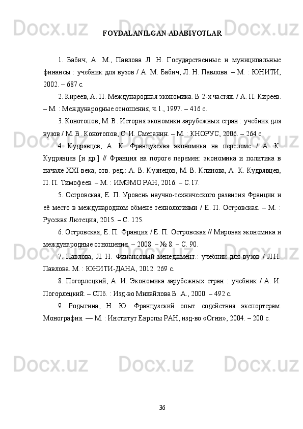 FOYDALANILGAN   ADABIYOTLAR
1.   Бабич,   А.   М.,   Павлова   Л.   Н.   Государственные   и   муниципальные
финансы : учебник для вузов / А. М. Бабич, Л. Н. Павлова. – М. : ЮНИТИ,
2002. – 687 с. 
2. Киреев, А. П. Международная экономика. В 2-х частях. / А. П. Киреев.
– М. : Международные отношения, ч.1., 1997. – 416 с. 
3. Конотопов, М. В. История экономики зарубежных стран : учебник для
вузов / М. В. Конотопов, С. И. Сметанин. – М. : КНОРУС, 2006. – 264 с. 
4.   Кудрявцев,   А.   К.   Французская   экономика   на   переломе   /   А.   К.
Кудрявцев   [и   др.]   //   Франция   на   пороге   перемен:   экономика   и   политика   в
начале XXI века; отв. ред.: А. В. Кузнецов, М. В. Клинова, А. К. Кудрявцев,
П. П. Тимофеев. – М. : ИМЭМО РАН, 2016. – С.17. 
5. Островская,  Е. П. Уровень научно-технического  развития  Франции и
её   место   в   международном   обмене   технологиями   /   Е.   П.   Островская.   –   М.   :
Русская Лютеция, 2015. – С. 125. 
6. Островская, Е. П. Франция / Е. П. Островская // Мировая экономика и
международные отношения. – 2008. – № 8. – С. 90. 
7.   Павлова,   Л.   Н.   Финансовый   менеджмент.:   учебник   для   вузов   /   Л.Н.
Павлова. М. : ЮНИТИ-ДАНА, 2012. 269 с. 
8.   Погорлецкий,   А.   И.   Экономика   зарубежных   стран   :   учебник   /   А.   И.
Погорлецкий. – СПб. : Изд-во Михайлова В. А., 2000. – 492 с. 
9.   Родыгина,   Н.   Ю.   Французский   опыт   содействия   экспортерам.
Монография. — М. : Институт Европы РАН, изд-во «Огни», 2004. – 200 с. 
36 