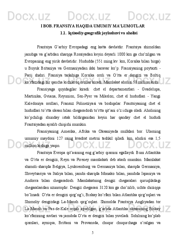 I BOB. FRANSIYA HAQIDA UMUMIY MA’LUMOTLAR
1.1. Iqtisodiy-geografik joylashuvi va aholisi
Frantsiya   G’arbiy   Evropadagi   eng   katta   davlatdir.   Frantsiya   shimoldan
janubga va g’arbdan sharqqa Rossiyadan keyin deyarli 1000 km ga cho’zilgan va
Evropaning eng yirik davlatidir. Hududda (551 ming kv. km, Korsika bilan birga)
u   Buyuk   Britaniya   va   Germaniyadan   ikki   baravar   ko’p.   Fransiyaning   poytaxti   -
Parij   shahri.   Fransiya   tarkibiga   Korsika   oroli   va   O rta   er   dengizi   va   Boltiqʻ
ko rfazidagi bir qancha kichikroq orollar kiradi. Mamlakat aholisi 58 million kishi.	
ʻ
Fransiyaga   quyidagilar   kiradi:   chet   el   departamentlari   -   Gvadelupa,
Martinika,   Gviana,   Reyunion,   Sen-Pyer   va   Mikelon;   chet   el   hududlari   -   Yangi
Kaledoniya   orollari,   Fransuz   Polineziyasi   va   boshqalar.   Frantsiyaning   chet   el
hududlari to’rtta okean bilan chegaradosh to’rtta qit’ani o’z ichiga oladi. Aholining
ko’pchiligi   shunday   istak   bildirganidan   keyin   har   qanday   chet   el   hududi
Frantsiyadan ajralib chiqishi mumkin.
Fransiyaning   Amerika,   Afrika   va   Okeaniyada   mulklari   bor.   Ularning
umumiy   maydoni   127   ming   kvadrat   metrni   tashkil   qiladi.   km,   aholisi   esa   1,5
million kishiga yaqin.  
Frantsiya Evropa qit’asining eng g’arbiy qismini egallaydi. Buni Atlantika
va   O’rta   er   dengizi,   Reyn   va   Pireney   mamlakati   deb   atash   mumkin.   Mamlakat
shimoli-sharqda   Belgiya,   Lyuksemburg   va   Germaniya   bilan,   sharqda   Germaniya,
Shveytsariya   va   Italiya   bilan,   janubi-sharqda   Monako   bilan,   janubda   Ispaniya   va
Andorra   bilan   chegaradosh.   Mamlakatning   dengiz   chegaralari   quruqlikdagi
chegaralaridan uzunroqdir. Dengiz chegarasi 3120 km ga cho’zilib, uchta chiziqqa
bo’linadi: O’rta er dengizi qirg’og’i, Biskay ko’rfazi bilan Atlantika qirg’oqlari va
Shimoliy   dengizdagi   La-Mansh   qirg’oqlari.   Shimolda   Frantsiya   Angliyadan   tor
La-Mansh   va   Pas-de-Kale   orqali   ajratilgan,   g’arbda   Atlantika   okeanining   Biskay
ko’rfazining suvlari va janubda O’rta er dengizi bilan yuviladi. Sohilning ko’plab
qismlari,   ayniqsa,   Brittani   va   Provansda,   chuqur   chuqurchaga   o’ralgan   va
5 