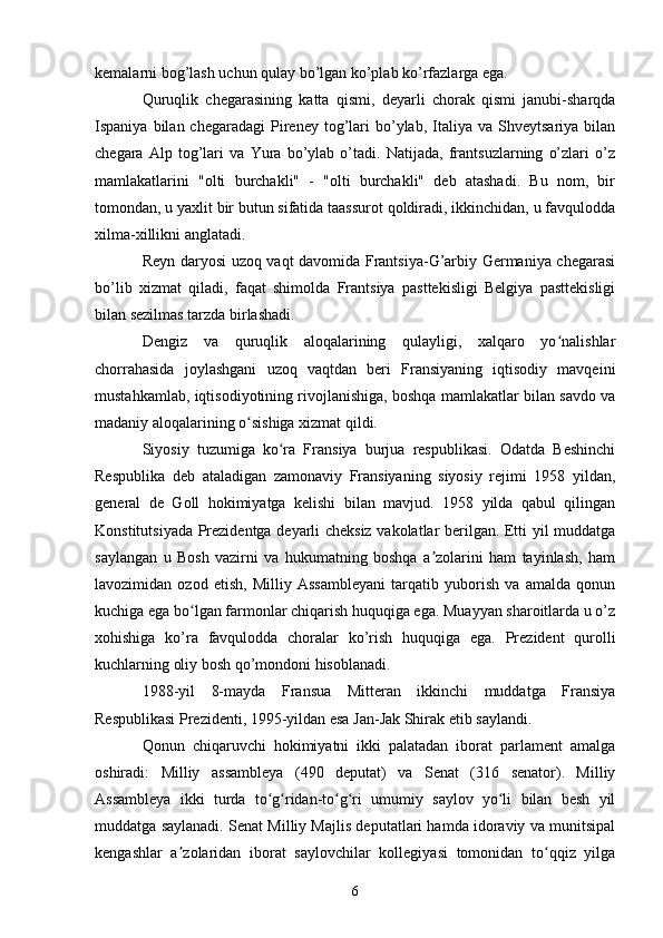 kemalarni bog’lash uchun qulay bo’lgan ko’plab ko’rfazlarga ega.
Quruqlik   chegarasining   katta   qismi,   deyarli   chorak   qismi   janubi-sharqda
Ispaniya  bilan  chegaradagi  Pireney  tog’lari  bo’ylab,  Italiya   va  Shveytsariya  bilan
chegara   Alp   tog’lari   va   Yura   bo’ylab   o’tadi.   Natijada,   frantsuzlarning   o’zlari   o’z
mamlakatlarini   "olti   burchakli"   -   "olti   burchakli"   deb   atashadi.   Bu   nom,   bir
tomondan, u yaxlit bir butun sifatida taassurot qoldiradi, ikkinchidan, u favqulodda
xilma-xillikni anglatadi.
Reyn daryosi uzoq vaqt davomida Frantsiya-G’arbiy Germaniya chegarasi
bo’lib   xizmat   qiladi,   faqat   shimolda   Frantsiya   pasttekisligi   Belgiya   pasttekisligi
bilan sezilmas tarzda birlashadi.
Dengiz   va   quruqlik   aloqalarining   qulayligi,   xalqaro   yo nalishlarʻ
chorrahasida   joylashgani   uzoq   vaqtdan   beri   Fransiyaning   iqtisodiy   mavqeini
mustahkamlab, iqtisodiyotining rivojlanishiga, boshqa mamlakatlar bilan savdo va
madaniy aloqalarining o sishiga xizmat qildi.	
ʻ
Siyosiy   tuzumiga   ko ra   Fransiya   burjua   respublikasi.   Odatda   Beshinchi	
ʻ
Respublika   deb   ataladigan   zamonaviy   Fransiyaning   siyosiy   rejimi   1958   yildan,
general   de   Goll   hokimiyatga   kelishi   bilan   mavjud.   1958   yilda   qabul   qilingan
Konstitutsiyada Prezidentga deyarli cheksiz vakolatlar berilgan. Etti yil muddatga
saylangan   u   Bosh   vazirni   va   hukumatning   boshqa   a zolarini   ham   tayinlash,   ham	
ʼ
lavozimidan   ozod   etish,   Milliy   Assambleyani   tarqatib   yuborish   va   amalda   qonun
kuchiga ega bo lgan farmonlar chiqarish huquqiga ega. Muayyan sharoitlarda u o’z	
ʻ
xohishiga   ko’ra   favqulodda   choralar   ko’rish   huquqiga   ega.   Prezident   qurolli
kuchlarning oliy bosh qo’mondoni hisoblanadi.
1988-yil   8-mayda   Fransua   Mitteran   ikkinchi   muddatga   Fransiya
Respublikasi Prezidenti, 1995-yildan esa Jan-Jak Shirak etib saylandi.
Qonun   chiqaruvchi   hokimiyatni   ikki   palatadan   iborat   parlament   amalga
oshiradi:   Milliy   assambleya   (490   deputat)   va   Senat   (316   senator).   Milliy
Assambleya   ikki   turda   to g ridan-to g ri   umumiy   saylov   yo li   bilan   besh   yil	
ʻ ʻ ʻ ʻ ʻ
muddatga saylanadi. Senat Milliy Majlis deputatlari hamda idoraviy va munitsipal
kengashlar   a zolaridan   iborat   saylovchilar   kollegiyasi   tomonidan   to qqiz   yilga	
ʼ ʻ
6 