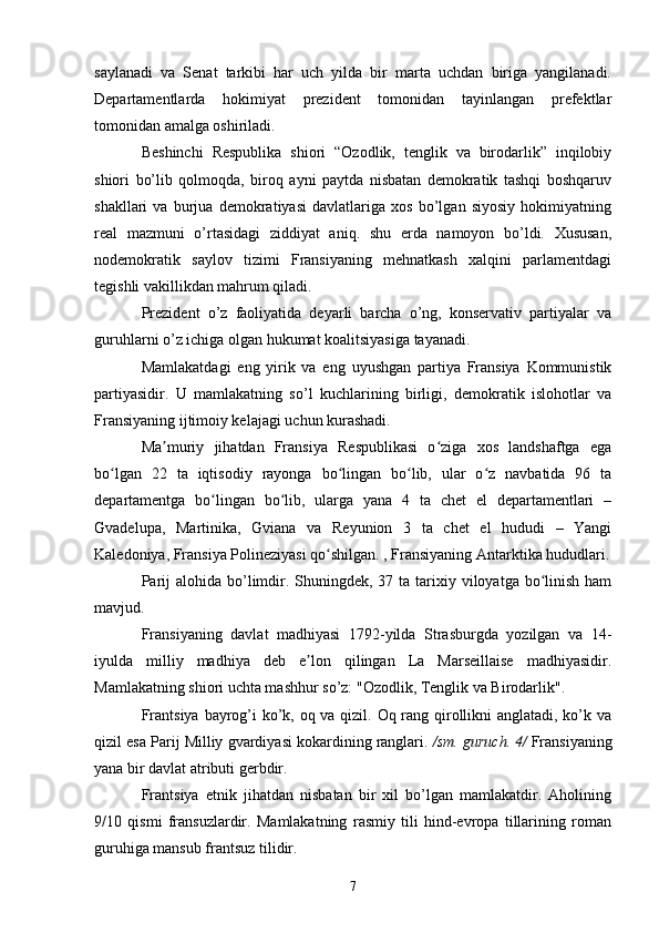 saylanadi   va   Senat   tarkibi   har   uch   yilda   bir   marta   uchdan   biriga   yangilanadi.
Departamentlarda   hokimiyat   prezident   tomonidan   tayinlangan   prefektlar
tomonidan amalga oshiriladi.
Beshinchi   Respublika   shiori   “Ozodlik,   tenglik   va   birodarlik”   inqilobiy
shiori   bo’lib   qolmoqda,   biroq   ayni   paytda   nisbatan   demokratik   tashqi   boshqaruv
shakllari   va   burjua   demokratiyasi   davlatlariga   xos   bo’lgan   siyosiy   hokimiyatning
real   mazmuni   o’rtasidagi   ziddiyat   aniq.   shu   erda   namoyon   bo’ldi.   Xususan,
nodemokratik   saylov   tizimi   Fransiyaning   mehnatkash   xalqini   parlamentdagi
tegishli vakillikdan mahrum qiladi.
Prezident   o’z   faoliyatida   deyarli   barcha   o’ng,   konservativ   partiyalar   va
guruhlarni o’z ichiga olgan hukumat koalitsiyasiga tayanadi.
Mamlakatdagi   eng   yirik   va   eng   uyushgan   partiya   Fransiya   Kommunistik
partiyasidir.   U   mamlakatning   so’l   kuchlarining   birligi,   demokratik   islohotlar   va
Fransiyaning ijtimoiy kelajagi uchun kurashadi.
Ma muriy   jihatdan   Fransiya   Respublikasi   o ziga   xos   landshaftga   egaʼ ʻ
bo lgan   22   ta   iqtisodiy   rayonga   bo lingan   bo lib,   ular   o z   navbatida   96   ta	
ʻ ʻ ʻ ʻ
departamentga   bo lingan   bo lib,   ularga   yana   4   ta   chet   el   departamentlari   –	
ʻ ʻ
Gvadelupa,   Martinika,   Gviana   va   Reyunion   3   ta   chet   el   hududi   –   Yangi
Kaledoniya, Fransiya Polineziyasi qo shilgan. , Fransiyaning Antarktika hududlari.	
ʻ
Parij  alohida bo’limdir. Shuningdek, 37 ta tarixiy viloyatga bo linish  ham	
ʻ
mavjud.
Fransiyaning   davlat   madhiyasi   1792-yilda   Strasburgda   yozilgan   va   14-
iyulda   milliy   madhiya   deb   e lon   qilingan   La   Marseillaise   madhiyasidir.	
ʼ
Mamlakatning shiori uchta mashhur so’z: "Ozodlik, Tenglik va Birodarlik".
Frantsiya bayrog’i  ko’k, oq va qizil. Oq rang qirollikni anglatadi, ko’k va
qizil esa Parij Milliy gvardiyasi kokardining ranglari.   /sm. guruch.   4/  Fransiyaning
yana bir davlat atributi gerbdir.
Frantsiya   etnik   jihatdan   nisbatan   bir   xil   bo’lgan   mamlakatdir.   Aholining
9/10   qismi   fransuzlardir.   Mamlakatning   rasmiy   tili   hind-evropa   tillarining   roman
guruhiga mansub frantsuz tilidir.
7 