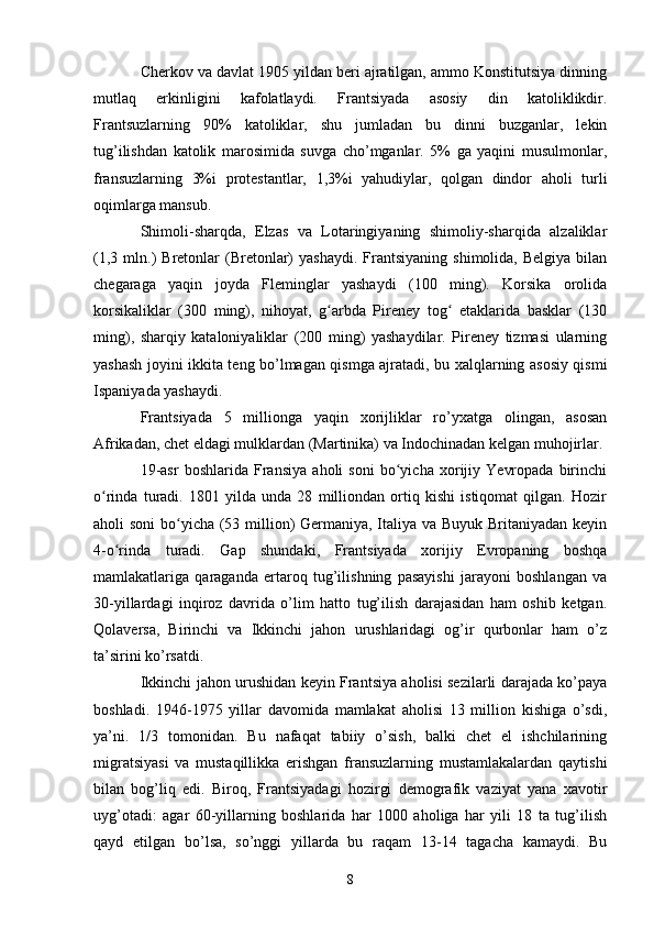 Cherkov va davlat 1905 yildan beri ajratilgan, ammo Konstitutsiya dinning
mutlaq   erkinligini   kafolatlaydi.   Frantsiyada   asosiy   din   katoliklikdir.
Frantsuzlarning   90%   katoliklar,   shu   jumladan   bu   dinni   buzganlar,   lekin
tug’ilishdan   katolik   marosimida   suvga   cho’mganlar.   5%   ga   yaqini   musulmonlar,
fransuzlarning   3%i   protestantlar,   1,3%i   yahudiylar,   qolgan   dindor   aholi   turli
oqimlarga mansub.
Shimoli-sharqda,   Elzas   va   Lotaringiyaning   shimoliy-sharqida   alzaliklar
(1,3  mln.)   Bretonlar   (Bretonlar)  yashaydi.  Frantsiyaning  shimolida,   Belgiya  bilan
chegaraga   yaqin   joyda   Fleminglar   yashaydi   (100   ming).   Korsika   orolida
korsikaliklar   (300   ming),   nihoyat,   g arbda   Pireney   tog   etaklarida   basklar   (130ʻ ʻ
ming),   sharqiy   kataloniyaliklar   (200   ming)   yashaydilar.   Pireney   tizmasi   ularning
yashash joyini ikkita teng bo’lmagan qismga ajratadi, bu xalqlarning asosiy qismi
Ispaniyada yashaydi.
Frantsiyada   5   millionga   yaqin   xorijliklar   ro’yxatga   olingan,   asosan
Afrikadan, chet eldagi mulklardan (Martinika) va Indochinadan kelgan muhojirlar.
19-asr   boshlarida   Fransiya   aholi   soni   bo yicha   xorijiy   Yevropada   birinchi	
ʻ
o rinda   turadi.   1801   yilda   unda   28   milliondan   ortiq   kishi   istiqomat   qilgan.   Hozir	
ʻ
aholi soni  bo yicha (53 million) Germaniya, Italiya va Buyuk Britaniyadan keyin	
ʻ
4-o rinda   turadi.   Gap   shundaki,   Frantsiyada   xorijiy   Evropaning   boshqa	
ʻ
mamlakatlariga   qaraganda   ertaroq   tug’ilishning   pasayishi   jarayoni   boshlangan   va
30-yillardagi   inqiroz   davrida   o’lim   hatto   tug’ilish   darajasidan   ham   oshib   ketgan.
Qolaversa,   Birinchi   va   Ikkinchi   jahon   urushlaridagi   og’ir   qurbonlar   ham   o’z
ta’sirini ko’rsatdi.
Ikkinchi jahon urushidan keyin Frantsiya aholisi sezilarli darajada ko’paya
boshladi.   1946-1975   yillar   davomida   mamlakat   aholisi   13   million   kishiga   o’sdi,
ya’ni.   1/3   tomonidan.   Bu   nafaqat   tabiiy   o’sish,   balki   chet   el   ishchilarining
migratsiyasi   va   mustaqillikka   erishgan   fransuzlarning   mustamlakalardan   qaytishi
bilan   bog’liq   edi.   Biroq,   Frantsiyadagi   hozirgi   demografik   vaziyat   yana   xavotir
uyg’otadi:   agar   60-yillarning   boshlarida   har   1000   aholiga   har   yili   18   ta   tug’ilish
qayd   etilgan   bo’lsa,   so’nggi   yillarda   bu   raqam   13-14   tagacha   kamaydi.   Bu
8 