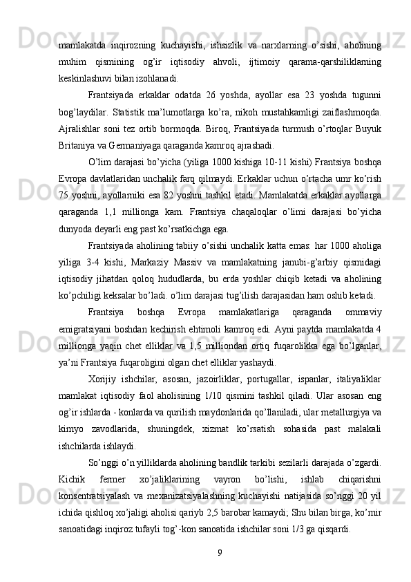 mamlakatda   inqirozning   kuchayishi,   ishsizlik   va   narxlarning   o’sishi,   aholining
muhim   qismining   og’ir   iqtisodiy   ahvoli,   ijtimoiy   qarama-qarshiliklarning
keskinlashuvi bilan izohlanadi.
Frantsiyada   erkaklar   odatda   26   yoshda,   ayollar   esa   23   yoshda   tugunni
bog’laydilar.   Statistik   ma’lumotlarga   ko’ra,   nikoh   mustahkamligi   zaiflashmoqda.
Ajralishlar   soni   tez   ortib   bormoqda.   Biroq,   Frantsiyada   turmush   o’rtoqlar   Buyuk
Britaniya va Germaniyaga qaraganda kamroq ajrashadi.
O’lim darajasi bo’yicha (yiliga 1000 kishiga 10-11 kishi) Frantsiya boshqa
Evropa davlatlaridan unchalik farq qilmaydi. Erkaklar uchun o’rtacha umr ko’rish
75 yoshni, ayollarniki esa 82 yoshni tashkil etadi. Mamlakatda erkaklar ayollarga
qaraganda   1,1   millionga   kam.   Frantsiya   chaqaloqlar   o’limi   darajasi   bo’yicha
dunyoda deyarli eng past ko’rsatkichga ega.
Frantsiyada aholining tabiiy o’sishi  unchalik katta emas: har 1000 aholiga
yiliga   3-4   kishi,   Markaziy   Massiv   va   mamlakatning   janubi-g’arbiy   qismidagi
iqtisodiy   jihatdan   qoloq   hududlarda,   bu   erda   yoshlar   chiqib   ketadi   va   aholining
ko’pchiligi keksalar bo’ladi. o’lim darajasi tug’ilish darajasidan ham oshib ketadi.
Frantsiya   boshqa   Evropa   mamlakatlariga   qaraganda   ommaviy
emigratsiyani  boshdan kechirish ehtimoli kamroq edi. Ayni paytda mamlakatda 4
millionga   yaqin   chet   elliklar   va   1,5   milliondan   ortiq   fuqarolikka   ega   bo’lganlar,
ya’ni Frantsiya fuqaroligini olgan chet elliklar yashaydi.
Xorijiy   ishchilar,   asosan,   jazoirliklar,   portugallar,   ispanlar,   italiyaliklar
mamlakat   iqtisodiy   faol   aholisining   1/10   qismini   tashkil   qiladi.   Ular   asosan   eng
og’ir ishlarda - konlarda va qurilish maydonlarida qo’llaniladi, ular metallurgiya va
kimyo   zavodlarida,   shuningdek,   xizmat   ko’rsatish   sohasida   past   malakali
ishchilarda ishlaydi.
So’nggi o’n yilliklarda aholining bandlik tarkibi sezilarli darajada o’zgardi.
Kichik   fermer   xo’jaliklarining   vayron   bo’lishi,   ishlab   chiqarishni
konsentratsiyalash   va   mexanizatsiyalashning   kuchayishi   natijasida   so’nggi   20   yil
ichida qishloq xo’jaligi aholisi qariyb 2,5 barobar kamaydi; Shu bilan birga, ko’mir
sanoatidagi inqiroz tufayli tog’-kon sanoatida ishchilar soni 1/3 ga qisqardi. 
9 