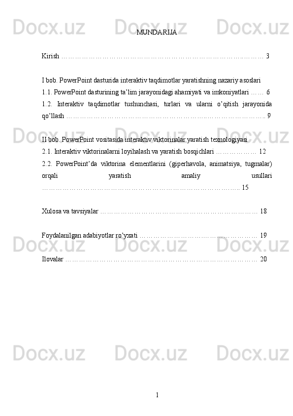 MUNDARIJA
Kirish ……………………………………………………………………..……… 3
I bob. PowerPoint dasturida interaktiv taqdimotlar yaratishning nazariy asoslari
1.1. PowerPoint dasturining ta’lim jarayonidagi ahamiyati va imkoniyatlari …… 6
1.2.   Interaktiv   taqdimotlar   tushunchasi,   turlari   va   ularni   o’qitish   jarayonida
qo’llash ……………………………………………………..…………………….. 9
II bob. PowerPoint vositasida interaktiv viktorinalar yaratish texnologiyasi
2.1. Interaktiv viktorinalarni loyihalash va yaratish bosqichlari ……………… 12
2.2.   PowerPoint’da   viktorina   elementlarini   (giperhavola,   animatsiya,   tugmalar)
orqali   yaratish   amaliy   usullari
……………………………………………………………………….….. 15
Xulosa va tavsiyalar …………………………………………………………… 18
Foydalanilgan adabiyotlar ro’yxati ……………………….…………………… 19
Ilovalar ………………………………………………………………………… 20
1 