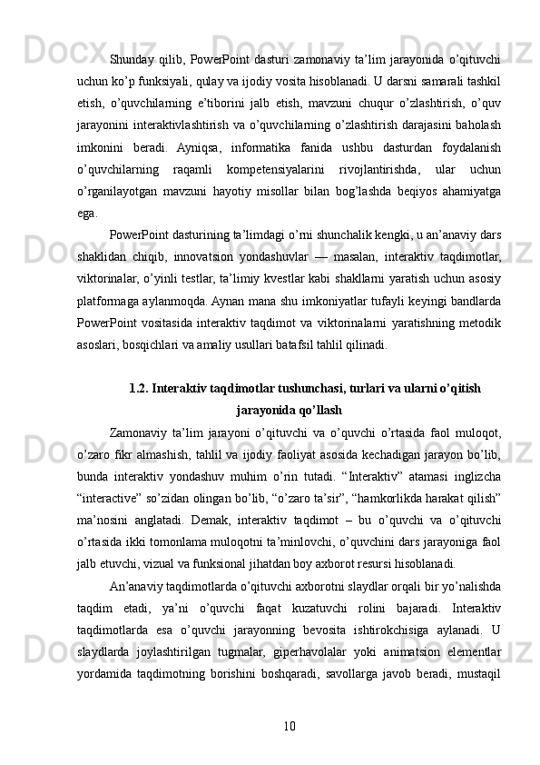 Shunday   qilib,   PowerPoint   dasturi   zamonaviy   ta’lim   jarayonida   o’qituvchi
uchun ko’p funksiyali, qulay va ijodiy vosita hisoblanadi. U darsni samarali tashkil
etish,   o’quvchilarning   e’tiborini   jalb   etish,   mavzuni   chuqur   o’zlashtirish,   o’quv
jarayonini   interaktivlashtirish  va  o’quvchilarning  o’zlashtirish  darajasini  baholash
imkonini   beradi.   Ayniqsa,   informatika   fanida   ushbu   dasturdan   foydalanish
o’quvchilarning   raqamli   kompetensiyalarini   rivojlantirishda,   ular   uchun
o’rganilayotgan   mavzuni   hayotiy   misollar   bilan   bog’lashda   beqiyos   ahamiyatga
ega.
PowerPoint dasturining ta’limdagi o’rni shunchalik kengki, u an’anaviy dars
shaklidan   chiqib,   innovatsion   yondashuvlar   —   masalan,   interaktiv   taqdimotlar,
viktorinalar, o’yinli testlar, ta’limiy kvestlar kabi shakllarni  yaratish uchun asosiy
platformaga aylanmoqda. Aynan mana shu imkoniyatlar tufayli keyingi bandlarda
PowerPoint   vositasida   interaktiv   taqdimot   va   viktorinalarni   yaratishning   metodik
asoslari, bosqichlari va amaliy usullari batafsil tahlil qilinadi.
1.2. Interaktiv taqdimotlar tushunchasi, turlari va ularni o’qitish
jarayonida qo’llash
Zamonaviy   ta’lim   jarayoni   o’qituvchi   va   o’quvchi   o’rtasida   faol   muloqot,
o’zaro   fikr   almashish,   tahlil   va   ijodiy  faoliyat   asosida   kechadigan   jarayon   bo’lib,
bunda   interaktiv   yondashuv   muhim   o’rin   tutadi.   “Interaktiv”   atamasi   inglizcha
“interactive” so’zidan olingan bo’lib, “o’zaro ta’sir”, “hamkorlikda harakat qilish”
ma’nosini   anglatadi.   Demak,   interaktiv   taqdimot   –   bu   o’quvchi   va   o’qituvchi
o’rtasida ikki tomonlama muloqotni ta’minlovchi, o’quvchini dars jarayoniga faol
jalb etuvchi, vizual va funksional jihatdan boy axborot resursi hisoblanadi.
An’anaviy taqdimotlarda o’qituvchi axborotni slaydlar orqali bir yo’nalishda
taqdim   etadi,   ya’ni   o’quvchi   faqat   kuzatuvchi   rolini   bajaradi.   Interaktiv
taqdimotlarda   esa   o’quvchi   jarayonning   bevosita   ishtirokchisiga   aylanadi.   U
slaydlarda   joylashtirilgan   tugmalar,   giperhavolalar   yoki   animatsion   elementlar
yordamida   taqdimotning   borishini   boshqaradi,   savollarga   javob   beradi,   mustaqil
10 