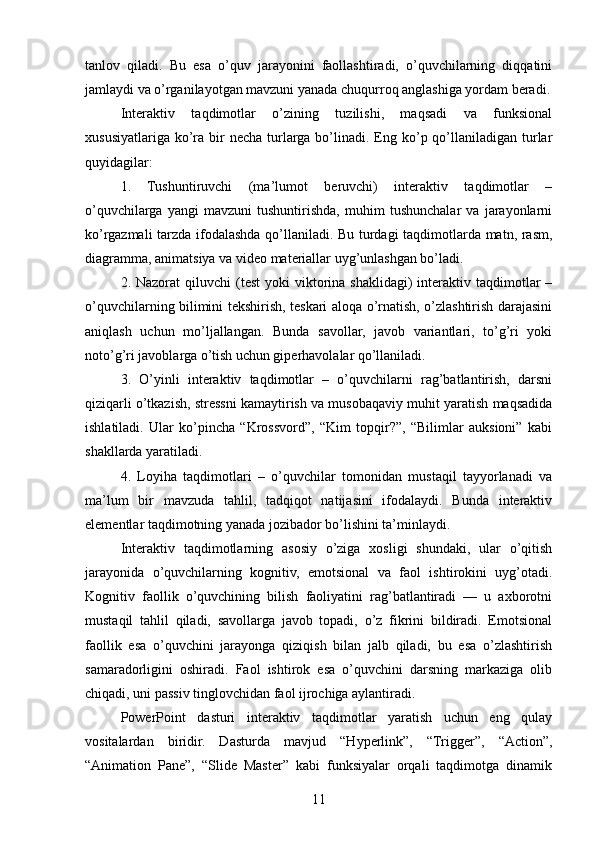 tanlov   qiladi.   Bu   esa   o’quv   jarayonini   faollashtiradi,   o’quvchilarning   diqqatini
jamlaydi va o’rganilayotgan mavzuni yanada chuqurroq anglashiga yordam beradi.
Interaktiv   taqdimotlar   o’zining   tuzilishi,   maqsadi   va   funksional
xususiyatlariga  ko’ra  bir   necha  turlarga  bo’linadi. Eng ko’p qo’llaniladigan turlar
quyidagilar:
1.   Tushuntiruvchi   (ma’lumot   beruvchi)   interaktiv   taqdimotlar   –
o’quvchilarga   yangi   mavzuni   tushuntirishda,   muhim   tushunchalar   va   jarayonlarni
ko’rgazmali  tarzda ifodalashda qo’llaniladi. Bu turdagi taqdimotlarda matn, rasm,
diagramma, animatsiya va video materiallar uyg’unlashgan bo’ladi.
2. Nazorat   qiluvchi  (test   yoki  viktorina shaklidagi)   interaktiv taqdimotlar  –
o’quvchilarning bilimini tekshirish, teskari aloqa o’rnatish, o’zlashtirish darajasini
aniqlash   uchun   mo’ljallangan.   Bunda   savollar,   javob   variantlari,   to’g’ri   yoki
noto’g’ri javoblarga o’tish uchun giperhavolalar qo’llaniladi.
3.   O’yinli   interaktiv   taqdimotlar   –   o’quvchilarni   rag’batlantirish,   darsni
qiziqarli o’tkazish, stressni kamaytirish va musobaqaviy muhit yaratish maqsadida
ishlatiladi.   Ular   ko’pincha   “Krossvord”,   “Kim   topqir?”,   “Bilimlar   auksioni”   kabi
shakllarda yaratiladi.
4.   Loyiha   taqdimotlari   –   o’quvchilar   tomonidan   mustaqil   tayyorlanadi   va
ma’lum   bir   mavzuda   tahlil,   tadqiqot   natijasini   ifodalaydi.   Bunda   interaktiv
elementlar taqdimotning yanada jozibador bo’lishini ta’minlaydi.
Interaktiv   taqdimotlarning   asosiy   o’ziga   xosligi   shundaki,   ular   o’qitish
jarayonida   o’quvchilarning   kognitiv,   emotsional   va   faol   ishtirokini   uyg’otadi.
Kognitiv   faollik   o’quvchining   bilish   faoliyatini   rag’batlantiradi   —   u   axborotni
mustaqil   tahlil   qiladi,   savollarga   javob   topadi,   o’z   fikrini   bildiradi.   Emotsional
faollik   esa   o’quvchini   jarayonga   qiziqish   bilan   jalb   qiladi,   bu   esa   o’zlashtirish
samaradorligini   oshiradi.   Faol   ishtirok   esa   o’quvchini   darsning   markaziga   olib
chiqadi, uni passiv tinglovchidan faol ijrochiga aylantiradi.
PowerPoint   dasturi   interaktiv   taqdimotlar   yaratish   uchun   eng   qulay
vositalardan   biridir.   Dasturda   mavjud   “Hyperlink”,   “Trigger”,   “Action”,
“Animation   Pane”,   “Slide   Master”   kabi   funksiyalar   orqali   taqdimotga   dinamik
11 