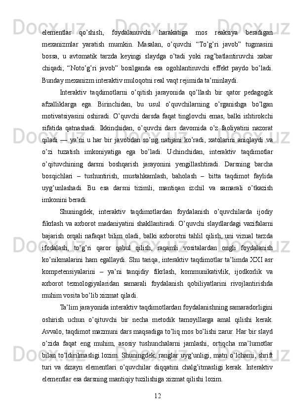 elementlar   qo’shish,   foydalanuvchi   harakatiga   mos   reaksiya   beradigan
mexanizmlar   yaratish   mumkin.   Masalan,   o’quvchi   “To’g’ri   javob”   tugmasini
bossa,   u   avtomatik   tarzda   keyingi   slaydga   o’tadi   yoki   rag’batlantiruvchi   xabar
chiqadi;   “Noto’g’ri   javob”   bosilganda   esa   ogohlantiruvchi   effekt   paydo   bo’ladi.
Bunday mexanizm interaktiv muloqotni real vaqt rejimida ta’minlaydi.
Interaktiv   taqdimotlarni   o’qitish   jarayonida   qo’llash   bir   qator   pedagogik
afzalliklarga   ega.   Birinchidan,   bu   usul   o’quvchilarning   o’rganishga   bo’lgan
motivatsiyasini  oshiradi. O’quvchi  darsda  faqat  tinglovchi  emas, balki  ishtirokchi
sifatida   qatnashadi.   Ikkinchidan,   o’quvchi   dars   davomida   o’z   faoliyatini   nazorat
qiladi   —   ya’ni   u   har   bir   javobdan   so’ng   natijani   ko’radi,   xatolarini   aniqlaydi   va
o’zi   tuzatish   imkoniyatiga   ega   bo’ladi.   Uchinchidan,   interaktiv   taqdimotlar
o’qituvchining   darsni   boshqarish   jarayonini   yengillashtiradi.   Darsning   barcha
bosqichlari   –   tushuntirish,   mustahkamlash,   baholash   –   bitta   taqdimot   faylida
uyg’unlashadi.   Bu   esa   darsni   tizimli,   mantiqan   izchil   va   samarali   o’tkazish
imkonini beradi.
Shuningdek,   interaktiv   taqdimotlardan   foydalanish   o’quvchilarda   ijodiy
fikrlash  va   axborot  madaniyatini  shakllantiradi.   O’quvchi  slaydlardagi   vazifalarni
bajarish   orqali   nafaqat   bilim   oladi,   balki   axborotni   tahlil   qilish,   uni   vizual   tarzda
ifodalash,   to’g’ri   qaror   qabul   qilish,   raqamli   vositalardan   ongli   foydalanish
ko’nikmalarini ham egallaydi. Shu tariqa, interaktiv taqdimotlar ta’limda XXI asr
kompetensiyalarini   –   ya’ni   tanqidiy   fikrlash,   kommunikativlik,   ijodkorlik   va
axborot   texnologiyalaridan   samarali   foydalanish   qobiliyatlarini   rivojlantirishda
muhim vosita bo’lib xizmat qiladi.
Ta’lim jarayonida interaktiv taqdimotlardan foydalanishning samaradorligini
oshirish   uchun   o’qituvchi   bir   necha   metodik   tamoyillarga   amal   qilishi   kerak.
Avvalo, taqdimot mazmuni dars maqsadiga to’liq mos bo’lishi zarur. Har bir slayd
o’zida   faqat   eng   muhim,   asosiy   tushunchalarni   jamlashi,   ortiqcha   ma’lumotlar
bilan to’ldirilmasligi lozim. Shuningdek, ranglar uyg’unligi, matn o’lchami, shrift
turi   va   dizayn   elementlari   o’quvchilar   diqqatini   chalg’itmasligi   kerak.   Interaktiv
elementlar esa darsning mantiqiy tuzilishiga xizmat qilishi lozim.
12 