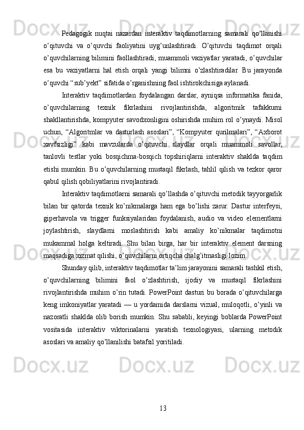Pedagogik   nuqtai   nazardan   interaktiv   taqdimotlarning   samarali   qo’llanishi
o’qituvchi   va   o’quvchi   faoliyatini   uyg’unlashtiradi.   O’qituvchi   taqdimot   orqali
o’quvchilarning bilimini faollashtiradi, muammoli vaziyatlar yaratadi, o’quvchilar
esa   bu   vaziyatlarni   hal   etish   orqali   yangi   bilimni   o’zlashtiradilar.   Bu   jarayonda
o’quvchi “sub’yekt” sifatida o’rganishning faol ishtirokchisiga aylanadi.
Interaktiv   taqdimotlardan   foydalangan   darslar,   ayniqsa   informatika   fanida,
o’quvchilarning   texnik   fikrlashini   rivojlantirishda,   algoritmik   tafakkurni
shakllantirishda, kompyuter savodxonligini oshirishda muhim rol o’ynaydi. Misol
uchun,   “Algoritmlar   va   dasturlash   asoslari”,   “Kompyuter   qurilmalari”,   “Axborot
xavfsizligi”   kabi   mavzularda   o’qituvchi   slaydlar   orqali   muammoli   savollar,
tanlovli   testlar   yoki   bosqichma-bosqich   topshiriqlarni   interaktiv   shaklda   taqdim
etishi  mumkin. Bu o’quvchilarning mustaqil  fikrlash,  tahlil  qilish  va tezkor  qaror
qabul qilish qobiliyatlarini rivojlantiradi.
Interaktiv taqdimotlarni samarali qo’llashda o’qituvchi metodik tayyorgarlik
bilan   bir   qatorda   texnik   ko’nikmalarga   ham   ega   bo’lishi   zarur.   Dastur   interfeysi,
giperhavola   va   trigger   funksiyalaridan   foydalanish,   audio   va   video   elementlarni
joylashtirish,   slaydlarni   moslashtirish   kabi   amaliy   ko’nikmalar   taqdimotni
mukammal   holga   keltiradi.   Shu   bilan   birga,   har   bir   interaktiv   element   darsning
maqsadiga xizmat qilishi, o’quvchilarni ortiqcha chalg’itmasligi lozim.
Shunday qilib, interaktiv taqdimotlar ta’lim jarayonini samarali tashkil etish,
o’quvchilarning   bilimini   faol   o’zlashtirish,   ijodiy   va   mustaqil   fikrlashini
rivojlantirishda muhim o’rin tutadi. PowerPoint  dasturi bu borada o’qituvchilarga
keng imkoniyatlar yaratadi — u yordamida darslarni vizual, muloqotli, o’yinli va
nazoratli   shaklda   olib   borish   mumkin.   Shu   sababli,   keyingi   boblarda   PowerPoint
vositasida   interaktiv   viktorinalarni   yaratish   texnologiyasi,   ularning   metodik
asoslari va amaliy qo’llanilishi batafsil yoritiladi.
13 