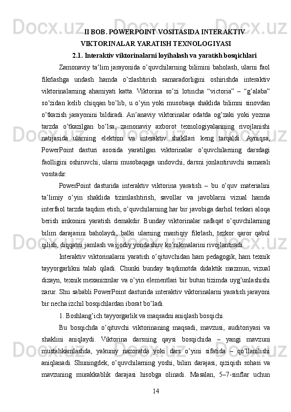 II BOB. POWERPOINT VOSITASIDA INTERAKTIV
VIKTORINALAR YARATISH TEXNOLOGIYASI
2.1. Interaktiv viktorinalarni loyihalash va yaratish bosqichlari
Zamonaviy ta’lim  jarayonida o’quvchilarning bilimini  baholash, ularni  faol
fikrlashga   undash   hamda   o’zlashtirish   samaradorligini   oshirishda   interaktiv
viktorinalarning   ahamiyati   katta.   Viktorina   so’zi   lotincha   “victoria”   –   “g’alaba”
so’zidan   kelib   chiqqan   bo’lib,   u   o’yin   yoki   musobaqa   shaklida   bilimni   sinovdan
o’tkazish   jarayonini   bildiradi.  An’anaviy   viktorinalar   odatda   og’zaki   yoki   yozma
tarzda   o’tkazilgan   bo’lsa,   zamonaviy   axborot   texnologiyalarining   rivojlanishi
natijasida   ularning   elektron   va   interaktiv   shakllari   keng   tarqaldi.   Ayniqsa,
PowerPoint   dasturi   asosida   yaratilgan   viktorinalar   o’quvchilarning   darsdagi
faolligini   oshiruvchi,  ularni   musobaqaga   undovchi,  darsni   jonlantiruvchi   samarali
vositadir.
PowerPoint   dasturida   interaktiv   viktorina   yaratish   –   bu   o’quv   materialini
ta’limiy   o’yin   shaklida   tizimlashtirish,   savollar   va   javoblarni   vizual   hamda
interfaol tarzda taqdim etish, o’quvchilarning har bir javobiga darhol teskari aloqa
berish   imkonini   yaratish   demakdir.   Bunday   viktorinalar   nafaqat   o’quvchilarning
bilim   darajasini   baholaydi,   balki   ularning   mantiqiy   fikrlash,   tezkor   qaror   qabul
qilish, diqqatni jamlash va ijodiy yondashuv ko’nikmalarini rivojlantiradi.
Interaktiv viktorinalarni  yaratish o’qituvchidan ham  pedagogik, ham  texnik
tayyorgarlikni   talab   qiladi.   Chunki   bunday   taqdimotda   didaktik   mazmun,   vizual
dizayn, texnik mexanizmlar va o’yin elementlari bir butun tizimda uyg’unlashishi
zarur. Shu sababli PowerPoint dasturida interaktiv viktorinalarni yaratish jarayoni
bir necha izchil bosqichlardan iborat bo’ladi.
1. Boshlang’ich tayyorgarlik va maqsadni aniqlash bosqichi.
Bu   bosqichda   o’qituvchi   viktorinaning   maqsadi,   mavzusi,   auditoriyasi   va
shaklini   aniqlaydi.   Viktorina   darsning   qaysi   bosqichida   –   yangi   mavzuni
mustahkamlashda,   yakuniy   nazoratda   yoki   dars   o’yini   sifatida   –   qo’llanilishi
aniqlanadi.   Shuningdek,   o’quvchilarning   yoshi,   bilim   darajasi,   qiziqish   sohasi   va
mavzuning   murakkablik   darajasi   hisobga   olinadi.   Masalan,   5–7-sinflar   uchun
14 