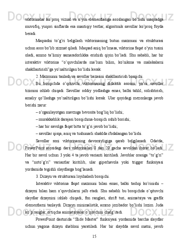 viktorinalar   ko’proq   vizual   va   o’yin   elementlariga   asoslangan   bo’lishi   maqsadga
muvofiq,   yuqori   sinflarda   esa   mantiqiy   testlar,   algoritmik   savollar   ko’proq   foyda
beradi.
Maqsadni   to’g’ri   belgilash   viktorinaning   butun   mazmuni   va   strukturasi
uchun asos bo’lib xizmat qiladi. Maqsad aniq bo’lmasa, viktorina faqat o’yin tusini
oladi,   ammo   ta’limiy   samaradorlikka   erishish   qiyin   bo’ladi.   Shu   sababli,   har   bir
interaktiv   viktorina   “o’quvchilarda   ma’lum   bilim,   ko’nikma   va   malakalarni
shakllantirish”ga yo’naltirilgan bo’lishi kerak.
2. Mazmunni tanlash va savollar bazasini shakllantirish bosqichi.
Bu   bosqichda   o’qituvchi   viktorinaning   didaktik   asosini,   ya’ni   savollar
tizimini   ishlab   chiqadi.   Savollar   oddiy   yodlashga   emas,   balki   tahlil,   solishtirish,
amaliy   qo’llashga   yo’naltirilgan   bo’lishi   kerak.   Ular   quyidagi   mezonlarga   javob
berishi zarur:
– o’rganilayotgan mavzuga bevosita bog’liq bo’lishi;
– murakkablik darajasi bosqichma-bosqich oshib borishi;
– har bir savolga faqat bitta to’g’ri javob bo’lishi;
– savollar qisqa, aniq va tushunarli shaklda ifodalangan bo’lishi.
Savollar   soni   viktorinaning   davomiyligiga   qarab   belgilanadi.   Odatda,
PowerPoint   asosidagi   dars   viktorinalari   8   dan   20   gacha   savoldan   iborat   bo’ladi.
Har bir savol uchun 3 yoki 4 ta javob varianti kiritiladi. Javoblar orasiga “to’g’ri”
va   “noto’g’ri”   variantlar   kiritilib,   ular   giperhavola   yoki   trigger   funksiyasi
yordamida tegishli slaydlarga bog’lanadi.
3. Dizayn va strukturani loyihalash bosqichi.
Interaktiv   viktorina   faqat   mazmuni   bilan   emas,   balki   tashqi   ko’rinishi   –
dizayni   bilan   ham   o’quvchilarni   jalb   etadi.   Shu   sababli   bu   bosqichda   o’qituvchi
slaydlar   dizaynini   ishlab   chiqadi,   fon   ranglari,   shrift   turi,   animatsiya   va   grafik
elementlarni   tanlaydi.   Dizayn   minimalistik,   ammo   jozibador   bo’lishi   lozim.   Juda
ko’p ranglar, ortiqcha animatsiyalar o’quvchini chalg’itadi.
PowerPoint   dasturida   “Slide   Master”   funksiyasi   yordamida   barcha   slaydlar
uchun   yagona   dizayn   shabloni   yaratiladi.   Har   bir   slaydda   savol   matni,   javob
15 