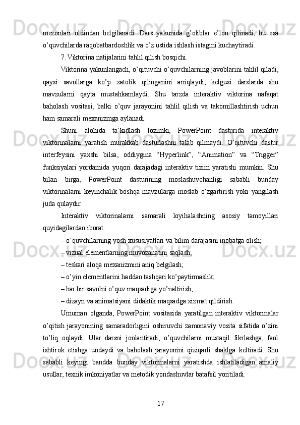 mezonlari   oldindan   belgilanadi.   Dars   yakunida   g’oliblar   e’lon   qilinadi,   bu   esa
o’quvchilarda raqobatbardoshlik va o’z ustida ishlash istagini kuchaytiradi.
7. Viktorina natijalarini tahlil qilish bosqichi.
Viktorina yakunlangach, o’qituvchi o’quvchilarning javoblarini tahlil qiladi,
qaysi   savollarga   ko’p   xatolik   qilinganini   aniqlaydi,   kelgusi   darslarda   shu
mavzularni   qayta   mustahkamlaydi.   Shu   tarzda   interaktiv   viktorina   nafaqat
baholash   vositasi,   balki   o’quv   jarayonini   tahlil   qilish   va   takomillashtirish   uchun
ham samarali mexanizmga aylanadi.
Shuni   alohida   ta’kidlash   lozimki,   PowerPoint   dasturida   interaktiv
viktorinalarni   yaratish   murakkab   dasturlashni   talab   qilmaydi.   O’qituvchi   dastur
interfeysini   yaxshi   bilsa,   oddiygina   “Hyperlink”,   “Animation”   va   “Trigger”
funksiyalari   yordamida   yuqori   darajadagi   interaktiv   tizim   yaratishi   mumkin.   Shu
bilan   birga,   PowerPoint   dasturining   moslashuvchanligi   sababli   bunday
viktorinalarni   keyinchalik   boshqa   mavzularga   moslab   o’zgartirish   yoki   yangilash
juda qulaydir.
Interaktiv   viktorinalarni   samarali   loyihalashning   asosiy   tamoyillari
quyidagilardan iborat:
– o’quvchilarning yosh xususiyatlari va bilim darajasini inobatga olish;
– vizual elementlarning muvozanatini saqlash;
– teskari aloqa mexanizmini aniq belgilash;
– o’yin elementlarini haddan tashqari ko’paytirmaslik;
– har bir savolni o’quv maqsadiga yo’naltirish;
– dizayn va animatsiyani didaktik maqsadga xizmat qildirish.
Umuman   olganda,   PowerPoint   vositasida   yaratilgan   interaktiv   viktorinalar
o’qitish   jarayonining   samaradorligini   oshiruvchi   zamonaviy   vosita   sifatida   o’zini
to’liq   oqlaydi.   Ular   darsni   jonlantiradi,   o’quvchilarni   mustaqil   fikrlashga,   faol
ishtirok   etishga   undaydi   va   baholash   jarayonini   qiziqarli   shaklga   keltiradi.   Shu
sababli   keyingi   bandda   bunday   viktorinalarni   yaratishda   ishlatiladigan   amaliy
usullar, texnik imkoniyatlar va metodik yondashuvlar batafsil yoritiladi.
17 