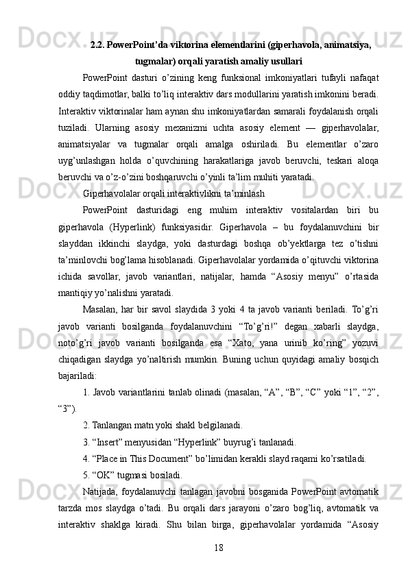 2.2. PowerPoint’da viktorina elementlarini (giperhavola, animatsiya,
tugmalar) orqali yaratish amaliy usullari
PowerPoint   dasturi   o’zining   keng   funksional   imkoniyatlari   tufayli   nafaqat
oddiy taqdimotlar, balki to’liq interaktiv dars modullarini yaratish imkonini beradi.
Interaktiv viktorinalar ham aynan shu imkoniyatlardan samarali foydalanish orqali
tuziladi.   Ularning   asosiy   mexanizmi   uchta   asosiy   element   —   giperhavolalar,
animatsiyalar   va   tugmalar   orqali   amalga   oshiriladi.   Bu   elementlar   o’zaro
uyg’unlashgan   holda   o’quvchining   harakatlariga   javob   beruvchi,   teskari   aloqa
beruvchi va o’z-o’zini boshqaruvchi o’yinli ta’lim muhiti yaratadi.
Giperhavolalar orqali interaktivlikni ta’minlash
PowerPoint   dasturidagi   eng   muhim   interaktiv   vositalardan   biri   bu
giperhavola   (Hyperlink)   funksiyasidir.   Giperhavola   –   bu   foydalanuvchini   bir
slayddan   ikkinchi   slaydga,   yoki   dasturdagi   boshqa   ob’yektlarga   tez   o’tishni
ta’minlovchi bog’lama hisoblanadi. Giperhavolalar yordamida o’qituvchi viktorina
ichida   savollar,   javob   variantlari,   natijalar,   hamda   “Asosiy   menyu”   o’rtasida
mantiqiy yo’nalishni yaratadi.
Masalan,   har   bir   savol   slaydida   3   yoki   4   ta   javob   varianti   beriladi.  To’g’ri
javob   varianti   bosilganda   foydalanuvchini   “To’g’ri!”   degan   xabarli   slaydga,
noto’g’ri   javob   varianti   bosilganda   esa   “Xato,   yana   urinib   ko’ring”   yozuvi
chiqadigan   slaydga   yo’naltirish   mumkin.   Buning   uchun   quyidagi   amaliy   bosqich
bajariladi:
1. Javob variantlarini tanlab olinadi (masalan, “A”, “B”, “C” yoki “1”, “2”,
“3”).
2. Tanlangan matn yoki shakl belgilanadi.
3. “Insert” menyusidan “Hyperlink” buyrug’i tanlanadi.
4. “Place in This Document” bo’limidan kerakli slayd raqami ko’rsatiladi.
5. “OK” tugmasi bosiladi.
Natijada,   foydalanuvchi   tanlagan   javobni   bosganida   PowerPoint   avtomatik
tarzda   mos   slaydga   o’tadi.   Bu   orqali   dars   jarayoni   o’zaro   bog’liq,   avtomatik   va
interaktiv   shaklga   kiradi.   Shu   bilan   birga,   giperhavolalar   yordamida   “Asosiy
18 