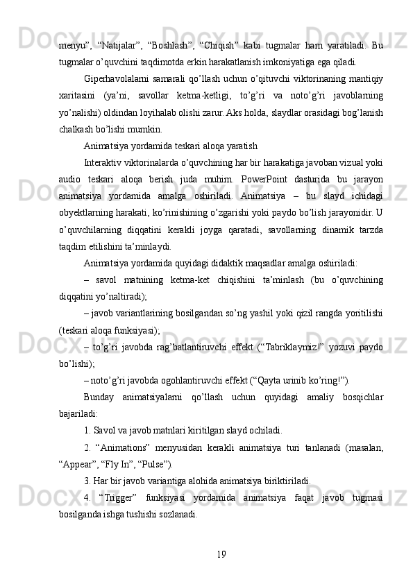 menyu”,   “Natijalar”,   “Boshlash”,   “Chiqish”   kabi   tugmalar   ham   yaratiladi.   Bu
tugmalar o’quvchini taqdimotda erkin harakatlanish imkoniyatiga ega qiladi.
Giperhavolalarni samarali qo’llash uchun o’qituvchi viktorinaning mantiqiy
xaritasini   (ya’ni,   savollar   ketma-ketligi,   to’g’ri   va   noto’g’ri   javoblarning
yo’nalishi) oldindan loyihalab olishi zarur. Aks holda, slaydlar orasidagi bog’lanish
chalkash bo’lishi mumkin.
Animatsiya yordamida teskari aloqa yaratish
Interaktiv viktorinalarda o’quvchining har bir harakatiga javoban vizual yoki
audio   teskari   aloqa   berish   juda   muhim.   PowerPoint   dasturida   bu   jarayon
animatsiya   yordamida   amalga   oshiriladi.   Animatsiya   –   bu   slayd   ichidagi
obyektlarning harakati, ko’rinishining o’zgarishi yoki paydo bo’lish jarayonidir. U
o’quvchilarning   diqqatini   kerakli   joyga   qaratadi,   savollarning   dinamik   tarzda
taqdim etilishini ta’minlaydi.
Animatsiya yordamida quyidagi didaktik maqsadlar amalga oshiriladi:
–   savol   matnining   ketma-ket   chiqishini   ta’minlash   (bu   o’quvchining
diqqatini yo’naltiradi);
– javob variantlarining bosilgandan so’ng yashil yoki qizil rangda yoritilishi
(teskari aloqa funksiyasi);
–   to’g’ri   javobda   rag’batlantiruvchi   effekt   (“Tabriklaymiz!”   yozuvi   paydo
bo’lishi);
– noto’g’ri javobda ogohlantiruvchi effekt (“Qayta urinib ko’ring!”).
Bunday   animatsiyalarni   qo’llash   uchun   quyidagi   amaliy   bosqichlar
bajariladi:
1. Savol va javob matnlari kiritilgan slayd ochiladi.
2.   “Animations”   menyusidan   kerakli   animatsiya   turi   tanlanadi   (masalan,
“Appear”, “Fly In”, “Pulse”).
3. Har bir javob variantiga alohida animatsiya biriktiriladi.
4.   “Trigger”   funksiyasi   yordamida   animatsiya   faqat   javob   tugmasi
bosilganda ishga tushishi sozlanadi.
19 