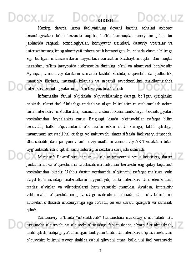 KIRISH
Hozirgi   davrda   inson   faoliyatining   deyarli   barcha   sohalari   axborot
texnologiyalari   bilan   bevosita   bog’liq   bo’lib   bormoqda.   Jamiyatning   har   bir
jabhasida   raqamli   texnologiyalar,   kompyuter   tizimlari,   dasturiy   vositalar   va
internet tarmog’ining ahamiyati tobora ortib borayotgani bu sohada chuqur bilimga
ega   bo’lgan   mutaxassislarni   tayyorlash   zaruratini   kuchaytirmoqda.   Shu   nuqtai
nazardan,   ta’lim   jarayonida   informatika   fanining   o’rni   va   ahamiyati   beqiyosdir.
Ayniqsa,   zamonaviy   darslarni   samarali   tashkil   etishda,   o’quvchilarda   ijodkorlik,
mantiqiy   fikrlash,   mustaqil   izlanish   va   raqamli   savodxonlikni   shakllantirishda
interaktiv texnologiyalarning o’rni beqiyos hisoblanadi.
Informatika   fanini   o’qitishda   o’quvchilarning   darsga   bo’lgan   qiziqishini
oshirish,  ularni   faol  fikrlashga  undash   va  olgan  bilimlarini  mustahkamlash   uchun
turli   interaktiv   metodlardan,   xususan,   axborot-kommunikatsiya   texnologiyalari
vositalaridan   foydalanish   zarur.   Bugungi   kunda   o’qituvchilar   nafaqat   bilim
beruvchi,   balki   o’quvchilarni   o’z   fikrini   erkin   ifoda   etishga,   tahlil   qilishga,
muammoni mustaqil hal etishga yo’naltiruvchi shaxs sifatida faoliyat yuritmoqda.
Shu   sababli,   dars   jarayonida   an’anaviy   usullarni   zamonaviy  AKT  vositalari   bilan
uyg’unlashtirish o’qitish samaradorligini sezilarli darajada oshiradi.
Microsoft   PowerPoint   dasturi   —   o’quv   jarayonini   vizuallashtirish,   darsni
jonlantirish   va   o’quvchilarni   faollashtirish   imkonini   beruvchi   eng   qulay   taqdimot
vositalaridan   biridir.   Ushbu   dastur   yordamida   o’qituvchi   nafaqat   ma’ruza   yoki
slayd   ko’rinishidagi   materiallarni   tayyorlaydi,   balki   interaktiv   dars   elementlari,
testlar,   o’yinlar   va   viktorinalarni   ham   yaratishi   mumkin.   Ayniqsa,   interaktiv
viktorinalar   o’quvchilarning   darsdagi   ishtirokini   oshiradi,   ular   o’z   bilimlarini
sinovdan   o’tkazish   imkoniyatiga   ega   bo’ladi,   bu   esa   darsni   qiziqarli   va   samarali
qiladi.
Zamonaviy   ta’limda   “interaktivlik”   tushunchasi   markaziy   o’rin   tutadi.   Bu
tushuncha o’qituvchi  va o’quvchi o’rtasidagi  faol muloqot, o’zaro fikr almashish,
tahlil qilish, natijaga yo’naltirilgan faoliyatni bildiradi. Interaktiv o’qitish metodlari
o’quvchini   bilimni   tayyor   shaklda   qabul   qiluvchi   emas,   balki   uni   faol   yaratuvchi
2 