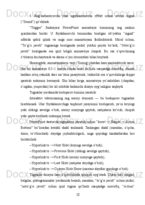 5.   Rag’batlantiruvchi   yoki   ogohlantiruvchi   effekt   uchun   ovozli   signal
(“Sound”) qo’shiladi.
“Trigger”   funksiyasi   PowerPoint   animatsiya   tizimining   eng   muhim
qismlaridan   biridir.   U   foydalanuvchi   tomonidan   bosilgan   ob’yektni   “signal”
sifatida   qabul   qiladi   va   unga   mos   animatsiyani   faollashtiradi.   Misol   uchun,
“To’g’ri   javob”   tugmasiga   bosilganda   yashil   yulduz   paydo   bo’ladi,   “Noto’g’ri
javob”   bosilganda   esa   qizil   belgili   animatsiya   chiqadi.   Bu   esa   o’quvchining
e’tiborini kuchaytiradi va darsni o’yin elementlari bilan boyitadi.
Shuningdek, animatsiyalarni vaqt (Timing) jihatdan ham moslashtirish zarur.
Har   bir   animatsiya   0,5–1   soniya   ichida   sodir   bo’lishi   maqsadga   muvofiq,   chunki
haddan ortiq sekinlik dars sur’atini pasaytiradi, tezkorlik esa o’quvchilarga diqqat
qaratish   imkonini   bermaydi.   Shu   bilan   birga,   animatsiya   yo’nalishlari   (chapdan,
o’ngdan, yuqoridan) bir xil uslubda tanlanishi dizayn uyg’unligini saqlaydi.
Tugmalar yordamida boshqaruv tizimini yaratish
Interaktiv   viktorinaning   eng   asosiy   elementi   —   bu   boshqaruv   tugmalari
hisoblanadi.   Ular   foydalanuvchiga   taqdimot   jarayonini   boshqarish,   ya’ni   keyingi
yoki   oldingi   savolga   o’tish,   asosiy   menyuga   qaytish,   natijalarni   ko’rish,   chiqish
yoki qayta boshlash imkonini beradi.
PowerPoint dasturida tugmalarni yaratish uchun “Insert → Shapes → Action
Buttons”   bo’limidan   kerakli   shakl   tanlanadi.   Tanlangan   shakl   (masalan,   o’qcha,
doira,   to’rtburchak)   slaydga   joylashtirilgach,   unga   quyidagi   harakatlardan   biri
biriktiriladi:
– Hyperlink to → Next Slide (keyingi savolga o’tish);
– Hyperlink to → Previous Slide (oldingi savolga qaytish);
– Hyperlink to → First Slide (asosiy menyuga qaytish);
– Hyperlink to → Last Slide (natijalar slaydiga o’tish);
– Hyperlink to → Custom Slide Show (maxsus slaydlar guruhiga o’tish).
Tugmalar dizayni ham o’quvchilarda qiziqish uyg’otadi. Ularni turli ranglar,
belgilar, piktogrammalar yordamida bezash, masalan, “to’g’ri javob” uchun yashil,
“noto’g’ri   javob”   uchun   qizil   tugma   qo’llash   maqsadga   muvofiq.   “Action”
20 