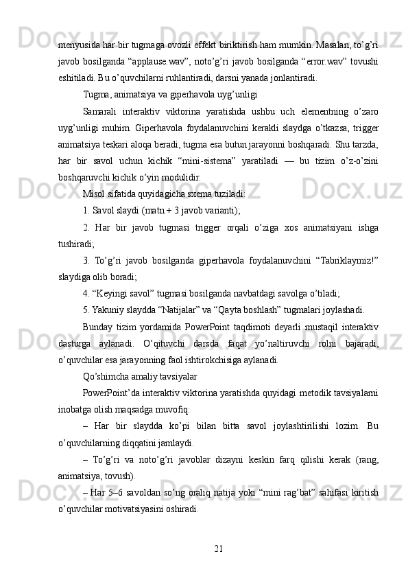 menyusida har bir tugmaga ovozli effekt biriktirish ham mumkin. Masalan, to’g’ri
javob   bosilganda   “applause.wav”,   noto’g’ri   javob   bosilganda   “error.wav”   tovushi
eshitiladi. Bu o’quvchilarni ruhlantiradi, darsni yanada jonlantiradi.
Tugma, animatsiya va giperhavola uyg’unligi
Samarali   interaktiv   viktorina   yaratishda   ushbu   uch   elementning   o’zaro
uyg’unligi   muhim.   Giperhavola   foydalanuvchini   kerakli   slaydga   o’tkazsa,   trigger
animatsiya teskari aloqa beradi, tugma esa butun jarayonni boshqaradi. Shu tarzda,
har   bir   savol   uchun   kichik   “mini-sistema”   yaratiladi   —   bu   tizim   o’z-o’zini
boshqaruvchi kichik o’yin modulidir.
Misol sifatida quyidagicha sxema tuziladi:
1. Savol slaydi (matn + 3 javob varianti);
2.   Har   bir   javob   tugmasi   trigger   orqali   o’ziga   xos   animatsiyani   ishga
tushiradi;
3.   To’g’ri   javob   bosilganda   giperhavola   foydalanuvchini   “Tabriklaymiz!”
slaydiga olib boradi;
4. “Keyingi savol” tugmasi bosilganda navbatdagi savolga o’tiladi;
5. Yakuniy slaydda “Natijalar” va “Qayta boshlash” tugmalari joylashadi.
Bunday   tizim   yordamida   PowerPoint   taqdimoti   deyarli   mustaqil   interaktiv
dasturga   aylanadi.   O’qituvchi   darsda   faqat   yo’naltiruvchi   rolni   bajaradi,
o’quvchilar esa jarayonning faol ishtirokchisiga aylanadi.
Qo’shimcha amaliy tavsiyalar
PowerPoint’da interaktiv viktorina yaratishda quyidagi metodik tavsiyalarni
inobatga olish maqsadga muvofiq:
–   Har   bir   slaydda   ko’pi   bilan   bitta   savol   joylashtirilishi   lozim.   Bu
o’quvchilarning diqqatini jamlaydi.
–   To’g’ri   va   noto’g’ri   javoblar   dizayni   keskin   farq   qilishi   kerak   (rang,
animatsiya, tovush).
– Har  5–6 savoldan so’ng oraliq natija yoki “mini rag’bat” sahifasi  kiritish
o’quvchilar motivatsiyasini oshiradi.
21 