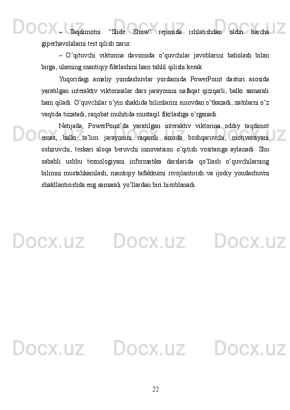 –   Taqdimotni   “Slide   Show”   rejimida   ishlatishdan   oldin   barcha
giperhavolalarni test qilish zarur.
–   O’qituvchi   viktorina   davomida   o’quvchilar   javoblarini   baholash   bilan
birga, ularning mantiqiy fikrlashini ham tahlil qilishi kerak.
Yuqoridagi   amaliy   yondashuvlar   yordamida   PowerPoint   dasturi   asosida
yaratilgan   interaktiv   viktorinalar   dars   jarayonini   nafaqat   qiziqarli,   balki   samarali
ham qiladi. O’quvchilar o’yin shaklida bilimlarini sinovdan o’tkazadi, xatolarni o’z
vaqtida tuzatadi, raqobat muhitida mustaqil fikrlashga o’rganadi.
Natijada,   PowerPoint’da   yaratilgan   interaktiv   viktorina   oddiy   taqdimot
emas,   balki   ta’lim   jarayonini   raqamli   asosda   boshqaruvchi,   motivatsiyani
oshiruvchi,   teskari   aloqa   beruvchi   innovatsion   o’qitish   vositasiga   aylanadi.   Shu
sababli   ushbu   texnologiyani   informatika   darslarida   qo’llash   o’quvchilarning
bilimni   mustahkamlash,   mantiqiy   tafakkurni   rivojlantirish   va   ijodiy   yondashuvni
shakllantirishda eng samarali yo’llardan biri hisoblanadi.
22 