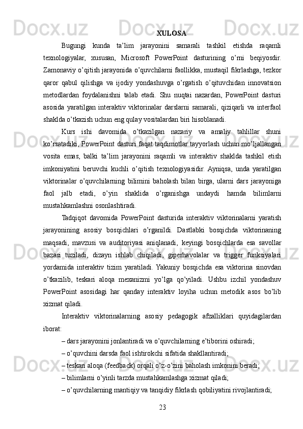 XULOSA
Bugungi   kunda   ta’lim   jarayonini   samarali   tashkil   etishda   raqamli
texnologiyalar,   xususan,   Microsoft   PowerPoint   dasturining   o’rni   beqiyosdir.
Zamonaviy o’qitish jarayonida o’quvchilarni faollikka, mustaqil fikrlashga, tezkor
qaror   qabul   qilishga   va   ijodiy   yondashuvga   o’rgatish   o’qituvchidan   innovatsion
metodlardan   foydalanishni   talab   etadi.   Shu   nuqtai   nazardan,   PowerPoint   dasturi
asosida   yaratilgan   interaktiv   viktorinalar   darslarni   samarali,   qiziqarli   va   interfaol
shaklda o’tkazish uchun eng qulay vositalardan biri hisoblanadi.
Kurs   ishi   davomida   o’tkazilgan   nazariy   va   amaliy   tahlillar   shuni
ko’rsatadiki, PowerPoint dasturi faqat taqdimotlar tayyorlash uchun mo’ljallangan
vosita   emas,   balki   ta’lim   jarayonini   raqamli   va   interaktiv   shaklda   tashkil   etish
imkoniyatini   beruvchi   kuchli   o’qitish   texnologiyasidir.  Ayniqsa,   unda   yaratilgan
viktorinalar   o’quvchilarning   bilimini   baholash   bilan   birga,   ularni   dars   jarayoniga
faol   jalb   etadi,   o’yin   shaklida   o’rganishga   undaydi   hamda   bilimlarni
mustahkamlashni osonlashtiradi.
Tadqiqot   davomida   PowerPoint   dasturida   interaktiv   viktorinalarni   yaratish
jarayonining   asosiy   bosqichlari   o’rganildi.   Dastlabki   bosqichda   viktorinaning
maqsadi,   mavzusi   va   auditoriyasi   aniqlanadi,   keyingi   bosqichlarda   esa   savollar
bazasi   tuziladi,   dizayn   ishlab   chiqiladi,   giperhavolalar   va   trigger   funksiyalari
yordamida   interaktiv   tizim   yaratiladi.  Yakuniy   bosqichda   esa   viktorina   sinovdan
o’tkazilib,   teskari   aloqa   mexanizmi   yo’lga   qo’yiladi.   Ushbu   izchil   yondashuv
PowerPoint   asosidagi   har   qanday   interaktiv   loyiha   uchun   metodik   asos   bo’lib
xizmat qiladi.
Interaktiv   viktorinalarning   asosiy   pedagogik   afzalliklari   quyidagilardan
iborat:
– dars jarayonini jonlantiradi va o’quvchilarning e’tiborini oshiradi;
– o’quvchini darsda faol ishtirokchi sifatida shakllantiradi;
– teskari aloqa (feedback) orqali o’z-o’zini baholash imkonini beradi;
– bilimlarni o’yinli tarzda mustahkamlashga xizmat qiladi;
– o’quvchilarning mantiqiy va tanqidiy fikrlash qobiliyatini rivojlantiradi;
23 