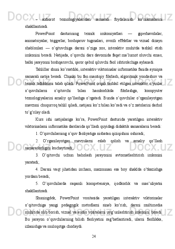–   axborot   texnologiyalaridan   samarali   foydalanish   ko’nikmalarini
shakllantiradi.
PowerPoint   dasturining   texnik   imkoniyatlari   —   giperhavolalar,
animatsiyalar,   triggerlar,   boshqaruv   tugmalari,   ovozli   effektlar   va   vizual   dizayn
shablonlari   —   o’qituvchiga   darsni   o’ziga   xos,   interaktiv   muhitda   tashkil   etish
imkonini beradi. Natijada, o’quvchi dars davomida faqat  ma’lumot oluvchi emas,
balki jarayonni boshqaruvchi, qaror qabul qiluvchi faol ishtirokchiga aylanadi.
Tahlillar shuni ko’rsatdiki, interaktiv viktorinalar informatika fanida ayniqsa
samarali  natija beradi. Chunki  bu fan mantiqiy fikrlash,  algoritmik yondashuv  va
texnik tafakkurni talab qiladi. PowerPoint orqali tashkil etilgan interaktiv o’yinlar
o’quvchilarni   o’qituvchi   bilan   hamkorlikda   fikrlashga,   kompyuter
texnologiyalarini   amaliy   qo’llashga   o’rgatadi.   Bunda   o’quvchilar   o’rganilayotgan
mavzuni chuqurroq tahlil qiladi, natijani ko’z bilan ko’radi va o’z xatolarini darhol
to’g’rilay oladi.
Kurs   ishi   natijalariga   ko’ra,   PowerPoint   dasturida   yaratilgan   interaktiv
viktorinalarni informatika darslarida qo’llash quyidagi didaktik samaralarni beradi:
1. O’quvchilarning o’quv faoliyatiga nisbatan qiziqishini oshiradi;
2.   O’rganilayotgan   mavzularni   eslab   qolish   va   amaliy   qo’llash
samaradorligini kuchaytiradi;
3.   O’qituvchi   uchun   baholash   jarayonini   avtomatlashtirish   imkonini
yaratadi;
4.   Darsni   vaqt   jihatidan   ixcham,   mazmunan   esa   boy   shaklda   o’tkazishga
yordam beradi;
5.   O’quvchilarda   raqamli   kompetensiya,   ijodkorlik   va   mas’uliyatni
shakllantiradi.
Shuningdek,   PowerPoint   vositasida   yaratilgan   interaktiv   viktorinalar
o’qituvchiga   yangi   pedagogik   metodlarni   sinab   ko’rish,   darsni   multimedia
muhitida olib borish, vizual va audio vositalarni uyg’unlashtirish imkonini beradi.
Bu   jarayon   o’quvchilarning   bilish   faoliyatini   rag’batlantiradi,   ularni   faollikka,
izlanishga va muloqotga chorlaydi.
24 