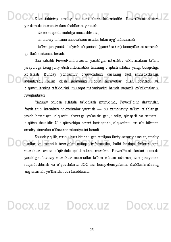 Kurs   ishining   amaliy   natijalari   shuni   ko’rsatadiki,   PowerPoint   dasturi
yordamida interaktiv dars shakllarini yaratish:
– darsni raqamli muhitga moslashtiradi;
– an’anaviy ta’limni innovatsion usullar bilan uyg’unlashtiradi;
– ta’lim jarayonida “o’yinli o’rganish” (gamification) tamoyillarini samarali
qo’llash imkonini beradi.
Shu   sababli   PowerPoint   asosida   yaratilgan   interaktiv   viktorinalarni   ta’lim
jarayoniga   keng   joriy   etish   informatika   fanining   o’qitish   sifatini   yangi   bosqichga
ko’taradi.   Bunday   yondashuv   o’quvchilarni   darsning   faol   ishtirokchisiga
aylantiradi,   bilim   olish   jarayonini   ijobiy   hissiyotlar   bilan   boyitadi   va
o’quvchilarning   tafakkurini,  muloqot   madaniyatini   hamda   raqamli   ko’nikmalarini
rivojlantiradi.
Yakuniy   xulosa   sifatida   ta’kidlash   mumkinki,   PowerPoint   dasturidan
foydalanib   interaktiv   viktorinalar   yaratish   —   bu   zamonaviy   ta’lim   talablariga
javob   beradigan,   o’quvchi   shaxsiga   yo’naltirilgan,   ijodiy,   qiziqarli   va   samarali
o’qitish   shaklidir.   U   o’qituvchiga   darsni   boshqarish,   o’quvchini   esa   o’z   bilimini
amaliy sinovdan o’tkazish imkoniyatini beradi.
Shunday qilib, ushbu kurs ishida ilgari surilgan ilmiy-nazariy asoslar, amaliy
usullar   va   metodik   tavsiyalar   nafaqat   informatika,   balki   boshqa   fanlarni   ham
interaktiv   tarzda   o’qitishda   qo’llanilishi   mumkin.   PowerPoint   dasturi   asosida
yaratilgan   bunday   interaktiv   materiallar   ta’lim   sifatini   oshirish,   dars   jarayonini
raqamlashtirish   va   o’quvchilarda   XXI   asr   kompetensiyalarini   shakllantirishning
eng samarali yo’llaridan biri hisoblanadi.
25 