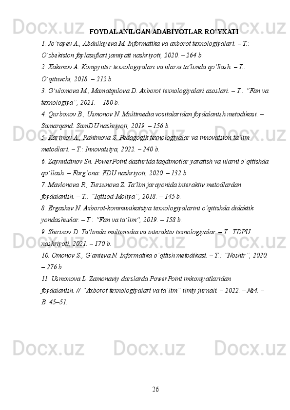 FOYDALANILGAN ADABIYOTLAR RO’YXATI
1. Jo’rayev A., Abdullayeva M. Informatika va axborot texnologiyalari. – T.: 
O’zbekiston faylasuflari jamiyati nashriyoti, 2020. – 264 b.
2. Xakimov A. Kompyuter texnologiyalari va ularni ta’limda qo’llash. – T.: 
O’qituvchi, 2018. – 212 b.
3. G’ulomova M., Mamatqulova D. Axborot texnologiyalari asoslari. – T.: “Fan va
texnologiya”, 2021. – 180 b.
4. Qurbonov B., Usmonov N. Multimedia vositalaridan foydalanish metodikasi. – 
Samarqand: SamDU nashriyoti, 2019. – 156 b.
5. Karimov A., Rahimova S. Pedagogik texnologiyalar va innovatsion ta’lim 
metodlari. – T.: Innovatsiya, 2022. – 240 b.
6. Zaynutdinov Sh. PowerPoint dasturida taqdimotlar yaratish va ularni o’qitishda
qo’llash. – Farg’ona: FDU nashriyoti, 2020. – 132 b.
7. Mavlonova R., Tursunova Z. Ta’lim jarayonida interaktiv metodlardan 
foydalanish. – T.: “Iqtisod-Moliya”, 2018. – 145 b.
8. Ergashev N. Axborot-kommunikatsiya texnologiyalarini o’qitishda didaktik 
yondashuvlar. – T.: “Fan va ta’lim”, 2019. – 158 b.
9. Shirinov D. Ta’limda multimedia va interaktiv texnologiyalar. – T.: TDPU 
nashriyoti, 2021. – 170 b.
10. Omonov S., G’anieva N. Informatika o’qitish metodikasi. – T.: “Noshir”, 2020.
– 276 b.
11. Usmonova L. Zamonaviy darslarda PowerPoint imkoniyatlaridan 
foydalanish. // “Axborot texnologiyalari va ta’lim” ilmiy jurnali. – 2022. – №4. – 
B. 45–51.
26 
