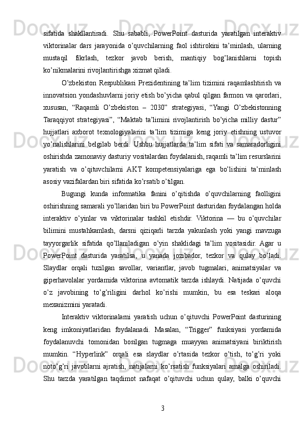 sifatida   shakllantiradi.   Shu   sababli,   PowerPoint   dasturida   yaratilgan   interaktiv
viktorinalar   dars   jarayonida   o’quvchilarning   faol   ishtirokini   ta’minlash,   ularning
mustaqil   fikrlash,   tezkor   javob   berish,   mantiqiy   bog’lanishlarni   topish
ko’nikmalarini rivojlantirishga xizmat qiladi.
O’zbekiston   Respublikasi   Prezidentining   ta’lim   tizimini   raqamlashtirish   va
innovatsion yondashuvlarni joriy etish bo’yicha qabul qilgan farmon va qarorlari,
xususan,   “Raqamli   O’zbekiston   –   2030”   strategiyasi,   “Yangi   O’zbekistonning
Taraqqiyot   strategiyasi”,   “Maktab   ta’limini   rivojlantirish   bo’yicha   milliy   dastur”
hujjatlari   axborot   texnologiyalarini   ta’lim   tizimiga   keng   joriy   etishning   ustuvor
yo’nalishlarini   belgilab   berdi.   Ushbu   hujjatlarda   ta’lim   sifati   va   samaradorligini
oshirishda zamonaviy dasturiy vositalardan foydalanish, raqamli ta’lim resurslarini
yaratish   va   o’qituvchilarni   AKT   kompetensiyalariga   ega   bo’lishini   ta’minlash
asosiy vazifalardan biri sifatida ko’rsatib o’tilgan.
Bugungi   kunda   informatika   fanini   o’qitishda   o’quvchilarning   faolligini
oshirishning samarali yo’llaridan biri bu PowerPoint dasturidan foydalangan holda
interaktiv   o’yinlar   va   viktorinalar   tashkil   etishdir.   Viktorina   —   bu   o’quvchilar
bilimini   mustahkamlash,   darsni   qiziqarli   tarzda   yakunlash   yoki   yangi   mavzuga
tayyorgarlik   sifatida   qo’llaniladigan   o’yin   shaklidagi   ta’lim   vositasidir.   Agar   u
PowerPoint   dasturida   yaratilsa,   u   yanada   jozibador,   tezkor   va   qulay   bo’ladi.
Slaydlar   orqali   tuzilgan   savollar,   variantlar,   javob   tugmalari,   animatsiyalar   va
giperhavolalar   yordamida   viktorina   avtomatik   tarzda   ishlaydi.   Natijada   o’quvchi
o’z   javobining   to’g’riligini   darhol   ko’rishi   mumkin,   bu   esa   teskari   aloqa
mexanizmini yaratadi.
Interaktiv   viktorinalarni   yaratish   uchun   o’qituvchi   PowerPoint   dasturining
keng   imkoniyatlaridan   foydalanadi.   Masalan,   “Trigger”   funksiyasi   yordamida
foydalanuvchi   tomonidan   bosilgan   tugmaga   muayyan   animatsiyani   biriktirish
mumkin.   “Hyperlink”   orqali   esa   slaydlar   o’rtasida   tezkor   o’tish,   to’g’ri   yoki
noto’g’ri   javoblarni   ajratish,   natijalarni   ko’rsatish   funksiyalari   amalga   oshiriladi.
Shu   tarzda   yaratilgan   taqdimot   nafaqat   o’qituvchi   uchun   qulay,   balki   o’quvchi
3 
