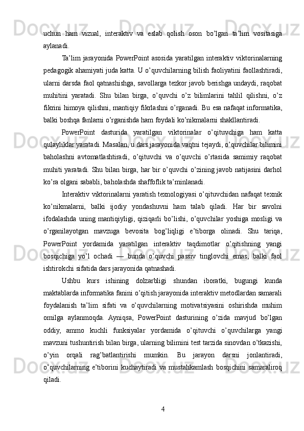 uchun   ham   vizual,   interaktiv   va   eslab   qolish   oson   bo’lgan   ta’lim   vositasiga
aylanadi.
Ta’lim  jarayonida  PowerPoint   asosida  yaratilgan  interaktiv  viktorinalarning
pedagogik ahamiyati juda katta. U o’quvchilarning bilish faoliyatini faollashtiradi,
ularni darsda faol qatnashishga, savollarga tezkor javob berishga undaydi, raqobat
muhitini   yaratadi.   Shu   bilan   birga,   o’quvchi   o’z   bilimlarini   tahlil   qilishni,   o’z
fikrini himoya qilishni, mantiqiy fikrlashni o’rganadi. Bu esa nafaqat informatika,
balki boshqa fanlarni o’rganishda ham foydali ko’nikmalarni shakllantiradi.
PowerPoint   dasturida   yaratilgan   viktorinalar   o’qituvchiga   ham   katta
qulayliklar yaratadi. Masalan, u dars jarayonida vaqtni tejaydi, o’quvchilar bilimini
baholashni   avtomatlashtiradi,   o’qituvchi   va   o’quvchi   o’rtasida   samimiy   raqobat
muhiti yaratadi. Shu bilan birga, har bir o’quvchi o’zining javob natijasini darhol
ko’ra olgani sababli, baholashda shaffoflik ta’minlanadi.
Interaktiv viktorinalarni yaratish texnologiyasi o’qituvchidan nafaqat texnik
ko’nikmalarni,   balki   ijodiy   yondashuvni   ham   talab   qiladi.   Har   bir   savolni
ifodalashda   uning   mantiqiyligi,   qiziqarli   bo’lishi,   o’quvchilar   yoshiga   mosligi   va
o’rganilayotgan   mavzuga   bevosita   bog’liqligi   e’tiborga   olinadi.   Shu   tariqa,
PowerPoint   yordamida   yaratilgan   interaktiv   taqdimotlar   o’qitishning   yangi
bosqichiga   yo’l   ochadi   —   bunda   o’quvchi   passiv   tinglovchi   emas,   balki   faol
ishtirokchi sifatida dars jarayonida qatnashadi.
Ushbu   kurs   ishining   dolzarbligi   shundan   iboratki,   bugungi   kunda
maktablarda informatika fanini o’qitish jarayonida interaktiv metodlardan samarali
foydalanish   ta’lim   sifati   va   o’quvchilarning   motivatsiyasini   oshirishda   muhim
omilga   aylanmoqda.   Ayniqsa,   PowerPoint   dasturining   o’zida   mavjud   bo’lgan
oddiy,   ammo   kuchli   funksiyalar   yordamida   o’qituvchi   o’quvchilarga   yangi
mavzuni tushuntirish bilan birga, ularning bilimini test tarzida sinovdan o’tkazishi,
o’yin   orqali   rag’batlantirishi   mumkin.   Bu   jarayon   darsni   jonlantiradi,
o’quvchilarning   e’tiborini   kuchaytiradi   va   mustahkamlash   bosqichini   samaraliroq
qiladi.
4 